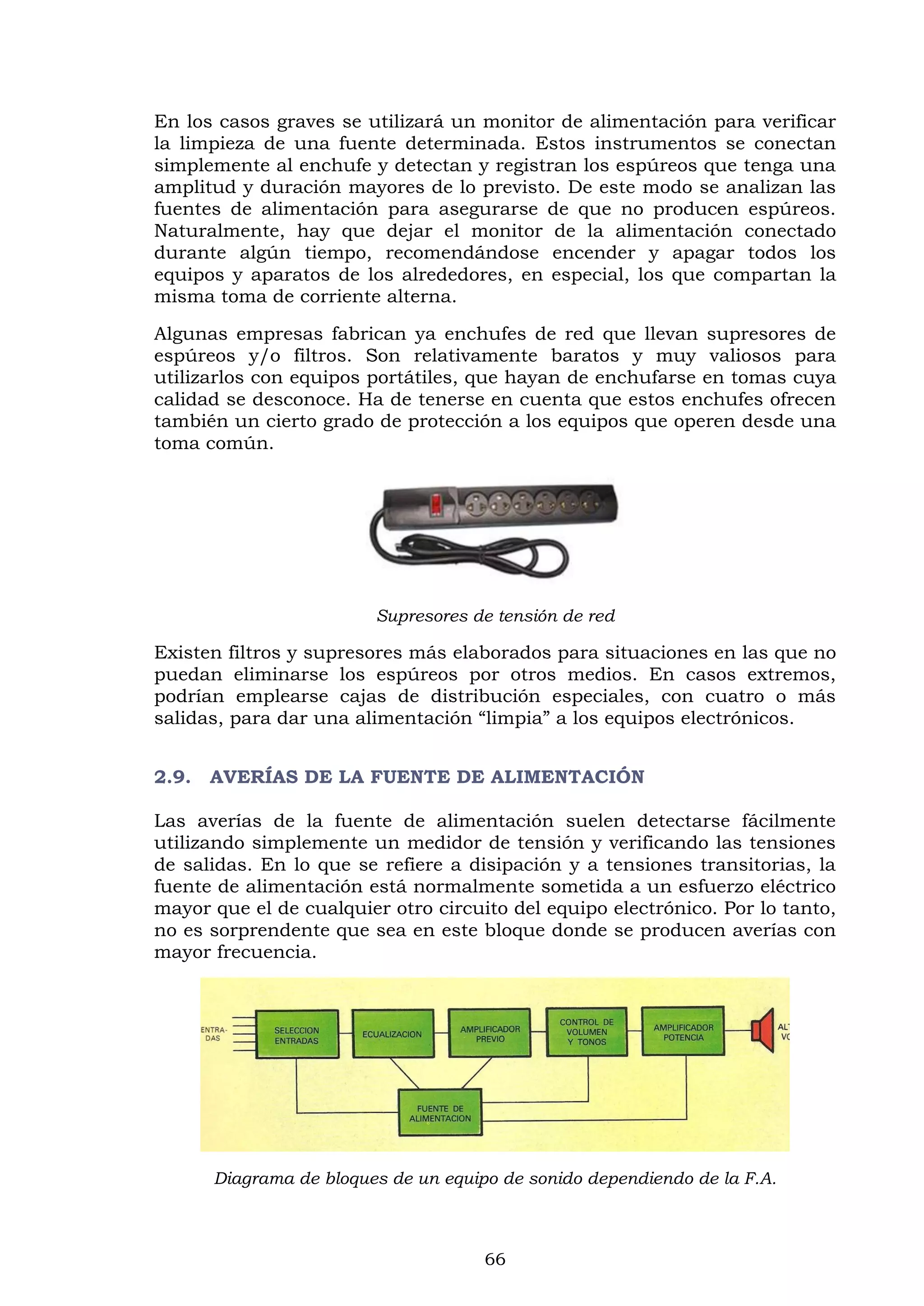 66
En los casos graves se utilizará un monitor de alimentación para verificar
la limpieza de una fuente determinada. Estos instrumentos se conectan
simplemente al enchufe y detectan y registran los espúreos que tenga una
amplitud y duración mayores de lo previsto. De este modo se analizan las
fuentes de alimentación para asegurarse de que no producen espúreos.
Naturalmente, hay que dejar el monitor de la alimentación conectado
durante algún tiempo, recomendándose encender y apagar todos los
equipos y aparatos de los alrededores, en especial, los que compartan la
misma toma de corriente alterna.
Algunas empresas fabrican ya enchufes de red que llevan supresores de
espúreos y/o filtros. Son relativamente baratos y muy valiosos para
utilizarlos con equipos portátiles, que hayan de enchufarse en tomas cuya
calidad se desconoce. Ha de tenerse en cuenta que estos enchufes ofrecen
también un cierto grado de protección a los equipos que operen desde una
toma común.
Supresores de tensión de red
Existen filtros y supresores más elaborados para situaciones en las que no
puedan eliminarse los espúreos por otros medios. En casos extremos,
podrían emplearse cajas de distribución especiales, con cuatro o más
salidas, para dar una alimentación “limpia” a los equipos electrónicos.
2.9. AVERÍAS DE LA FUENTE DE ALIMENTACIÓN
Las averías de la fuente de alimentación suelen detectarse fácilmente
utilizando simplemente un medidor de tensión y verificando las tensiones
de salidas. En lo que se refiere a disipación y a tensiones transitorias, la
fuente de alimentación está normalmente sometida a un esfuerzo eléctrico
mayor que el de cualquier otro circuito del equipo electrónico. Por lo tanto,
no es sorprendente que sea en este bloque donde se producen averías con
mayor frecuencia.
Diagrama de bloques de un equipo de sonido dependiendo de la F.A.
 