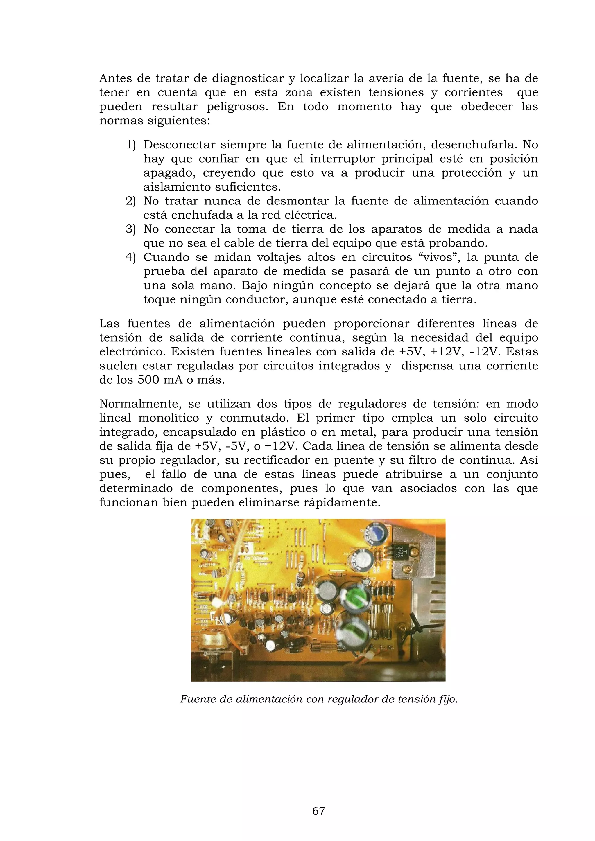 67
Antes de tratar de diagnosticar y localizar la avería de la fuente, se ha de
tener en cuenta que en esta zona existen tensiones y corrientes que
pueden resultar peligrosos. En todo momento hay que obedecer las
normas siguientes:
1) Desconectar siempre la fuente de alimentación, desenchufarla. No
hay que confiar en que el interruptor principal esté en posición
apagado, creyendo que esto va a producir una protección y un
aislamiento suficientes.
2) No tratar nunca de desmontar la fuente de alimentación cuando
está enchufada a la red eléctrica.
3) No conectar la toma de tierra de los aparatos de medida a nada
que no sea el cable de tierra del equipo que está probando.
4) Cuando se midan voltajes altos en circuitos “vivos”, la punta de
prueba del aparato de medida se pasará de un punto a otro con
una sola mano. Bajo ningún concepto se dejará que la otra mano
toque ningún conductor, aunque esté conectado a tierra.
Las fuentes de alimentación pueden proporcionar diferentes líneas de
tensión de salida de corriente continua, según la necesidad del equipo
electrónico. Existen fuentes lineales con salida de +5V, +12V, -12V. Estas
suelen estar reguladas por circuitos integrados y dispensa una corriente
de los 500 mA o más.
Normalmente, se utilizan dos tipos de reguladores de tensión: en modo
lineal monolítico y conmutado. El primer tipo emplea un solo circuito
integrado, encapsulado en plástico o en metal, para producir una tensión
de salida fija de +5V, -5V, o +12V. Cada línea de tensión se alimenta desde
su propio regulador, su rectificador en puente y su filtro de continua. Así
pues, el fallo de una de estas líneas puede atribuirse a un conjunto
determinado de componentes, pues lo que van asociados con las que
funcionan bien pueden eliminarse rápidamente.
Fuente de alimentación con regulador de tensión fijo.
 