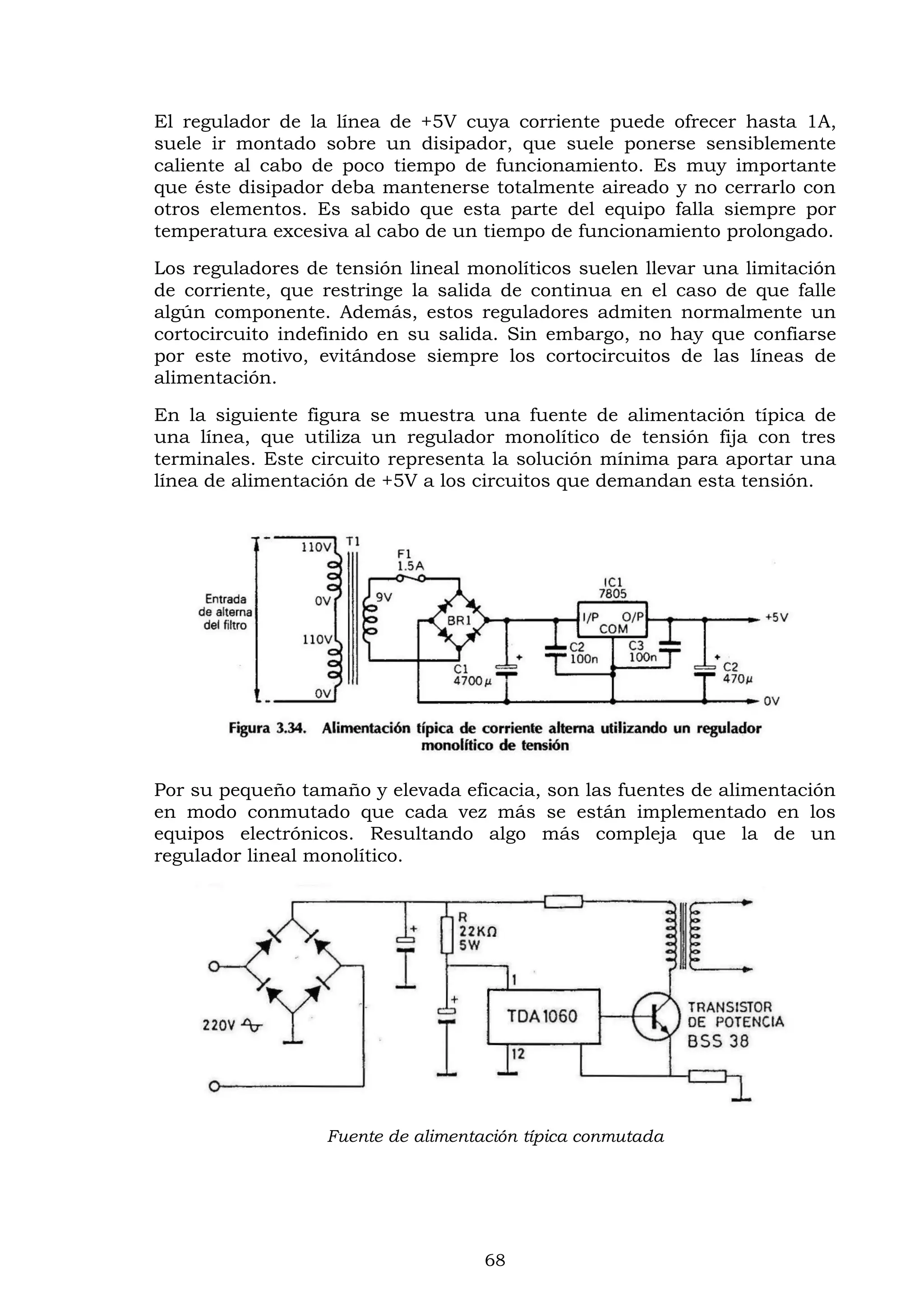 68
El regulador de la línea de +5V cuya corriente puede ofrecer hasta 1A,
suele ir montado sobre un disipador, que suele ponerse sensiblemente
caliente al cabo de poco tiempo de funcionamiento. Es muy importante
que éste disipador deba mantenerse totalmente aireado y no cerrarlo con
otros elementos. Es sabido que esta parte del equipo falla siempre por
temperatura excesiva al cabo de un tiempo de funcionamiento prolongado.
Los reguladores de tensión lineal monolíticos suelen llevar una limitación
de corriente, que restringe la salida de continua en el caso de que falle
algún componente. Además, estos reguladores admiten normalmente un
cortocircuito indefinido en su salida. Sin embargo, no hay que confiarse
por este motivo, evitándose siempre los cortocircuitos de las líneas de
alimentación.
En la siguiente figura se muestra una fuente de alimentación típica de
una línea, que utiliza un regulador monolítico de tensión fija con tres
terminales. Este circuito representa la solución mínima para aportar una
línea de alimentación de +5V a los circuitos que demandan esta tensión.
Por su pequeño tamaño y elevada eficacia, son las fuentes de alimentación
en modo conmutado que cada vez más se están implementado en los
equipos electrónicos. Resultando algo más compleja que la de un
regulador lineal monolítico.
Fuente de alimentación típica conmutada
 