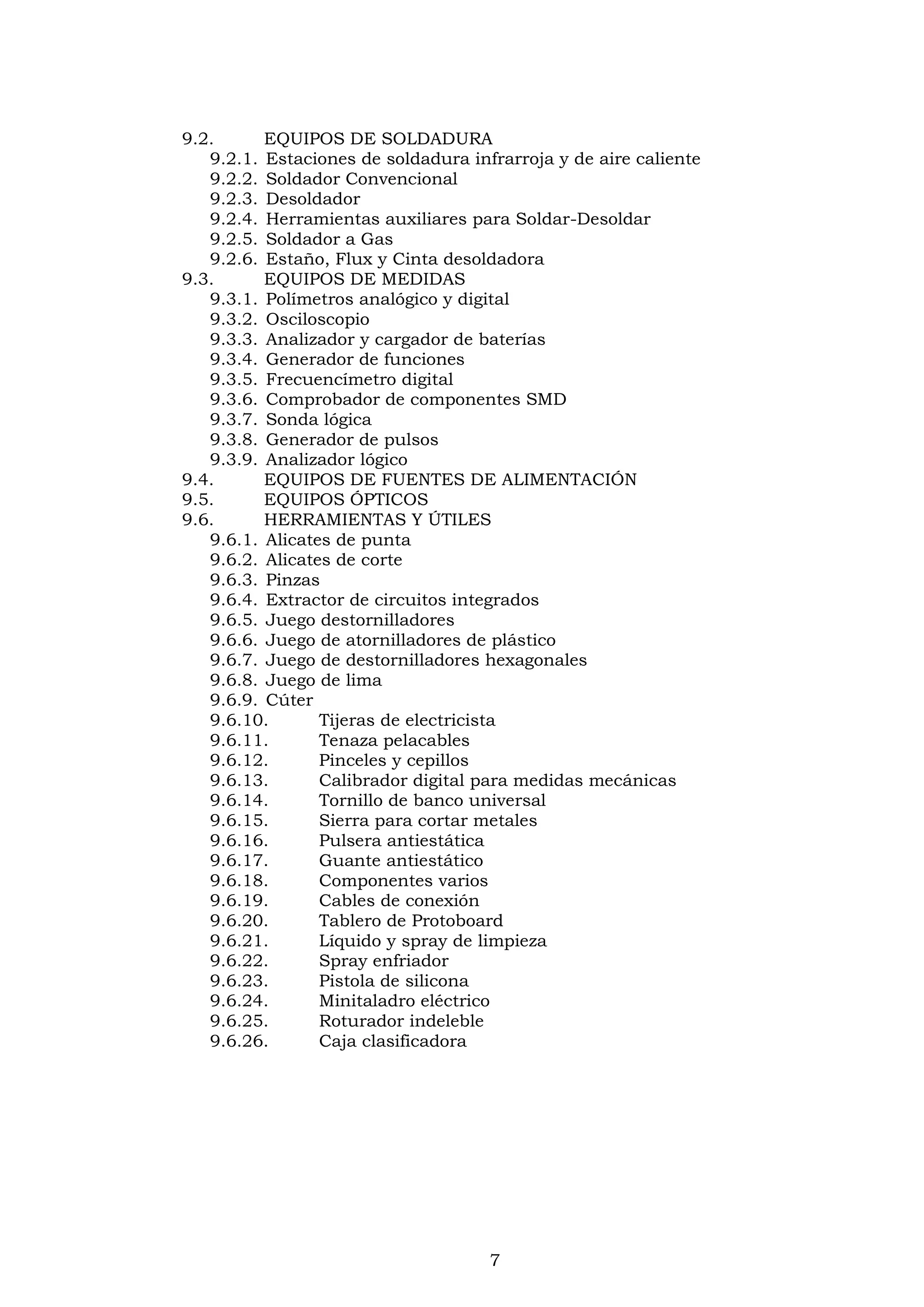 7
9.2. EQUIPOS DE SOLDADURA
9.2.1. Estaciones de soldadura infrarroja y de aire caliente
9.2.2. Soldador Convencional
9.2.3. Desoldador
9.2.4. Herramientas auxiliares para Soldar-Desoldar
9.2.5. Soldador a Gas
9.2.6. Estaño, Flux y Cinta desoldadora
9.3. EQUIPOS DE MEDIDAS
9.3.1. Polímetros analógico y digital
9.3.2. Osciloscopio
9.3.3. Analizador y cargador de baterías
9.3.4. Generador de funciones
9.3.5. Frecuencímetro digital
9.3.6. Comprobador de componentes SMD
9.3.7. Sonda lógica
9.3.8. Generador de pulsos
9.3.9. Analizador lógico
9.4. EQUIPOS DE FUENTES DE ALIMENTACIÓN
9.5. EQUIPOS ÓPTICOS
9.6. HERRAMIENTAS Y ÚTILES
9.6.1. Alicates de punta
9.6.2. Alicates de corte
9.6.3. Pinzas
9.6.4. Extractor de circuitos integrados
9.6.5. Juego destornilladores
9.6.6. Juego de atornilladores de plástico
9.6.7. Juego de destornilladores hexagonales
9.6.8. Juego de lima
9.6.9. Cúter
9.6.10. Tijeras de electricista
9.6.11. Tenaza pelacables
9.6.12. Pinceles y cepillos
9.6.13. Calibrador digital para medidas mecánicas
9.6.14. Tornillo de banco universal
9.6.15. Sierra para cortar metales
9.6.16. Pulsera antiestática
9.6.17. Guante antiestático
9.6.18. Componentes varios
9.6.19. Cables de conexión
9.6.20. Tablero de Protoboard
9.6.21. Líquido y spray de limpieza
9.6.22. Spray enfriador
9.6.23. Pistola de silicona
9.6.24. Minitaladro eléctrico
9.6.25. Roturador indeleble
9.6.26. Caja clasificadora
 