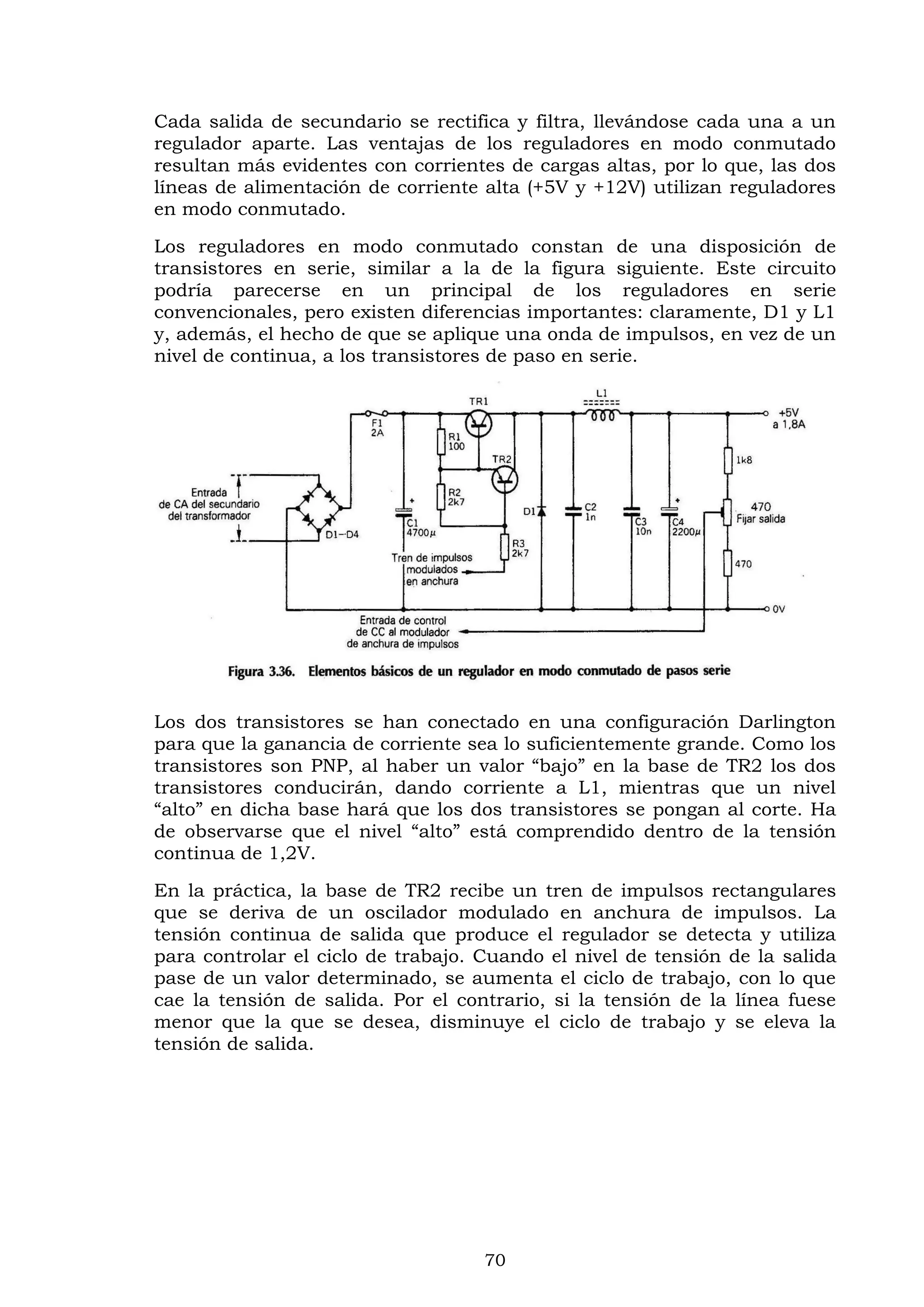 70
Cada salida de secundario se rectifica y filtra, llevándose cada una a un
regulador aparte. Las ventajas de los reguladores en modo conmutado
resultan más evidentes con corrientes de cargas altas, por lo que, las dos
líneas de alimentación de corriente alta (+5V y +12V) utilizan reguladores
en modo conmutado.
Los reguladores en modo conmutado constan de una disposición de
transistores en serie, similar a la de la figura siguiente. Este circuito
podría parecerse en un principal de los reguladores en serie
convencionales, pero existen diferencias importantes: claramente, D1 y L1
y, además, el hecho de que se aplique una onda de impulsos, en vez de un
nivel de continua, a los transistores de paso en serie.
Los dos transistores se han conectado en una configuración Darlington
para que la ganancia de corriente sea lo suficientemente grande. Como los
transistores son PNP, al haber un valor “bajo” en la base de TR2 los dos
transistores conducirán, dando corriente a L1, mientras que un nivel
“alto” en dicha base hará que los dos transistores se pongan al corte. Ha
de observarse que el nivel “alto” está comprendido dentro de la tensión
continua de 1,2V.
En la práctica, la base de TR2 recibe un tren de impulsos rectangulares
que se deriva de un oscilador modulado en anchura de impulsos. La
tensión continua de salida que produce el regulador se detecta y utiliza
para controlar el ciclo de trabajo. Cuando el nivel de tensión de la salida
pase de un valor determinado, se aumenta el ciclo de trabajo, con lo que
cae la tensión de salida. Por el contrario, si la tensión de la línea fuese
menor que la que se desea, disminuye el ciclo de trabajo y se eleva la
tensión de salida.
 