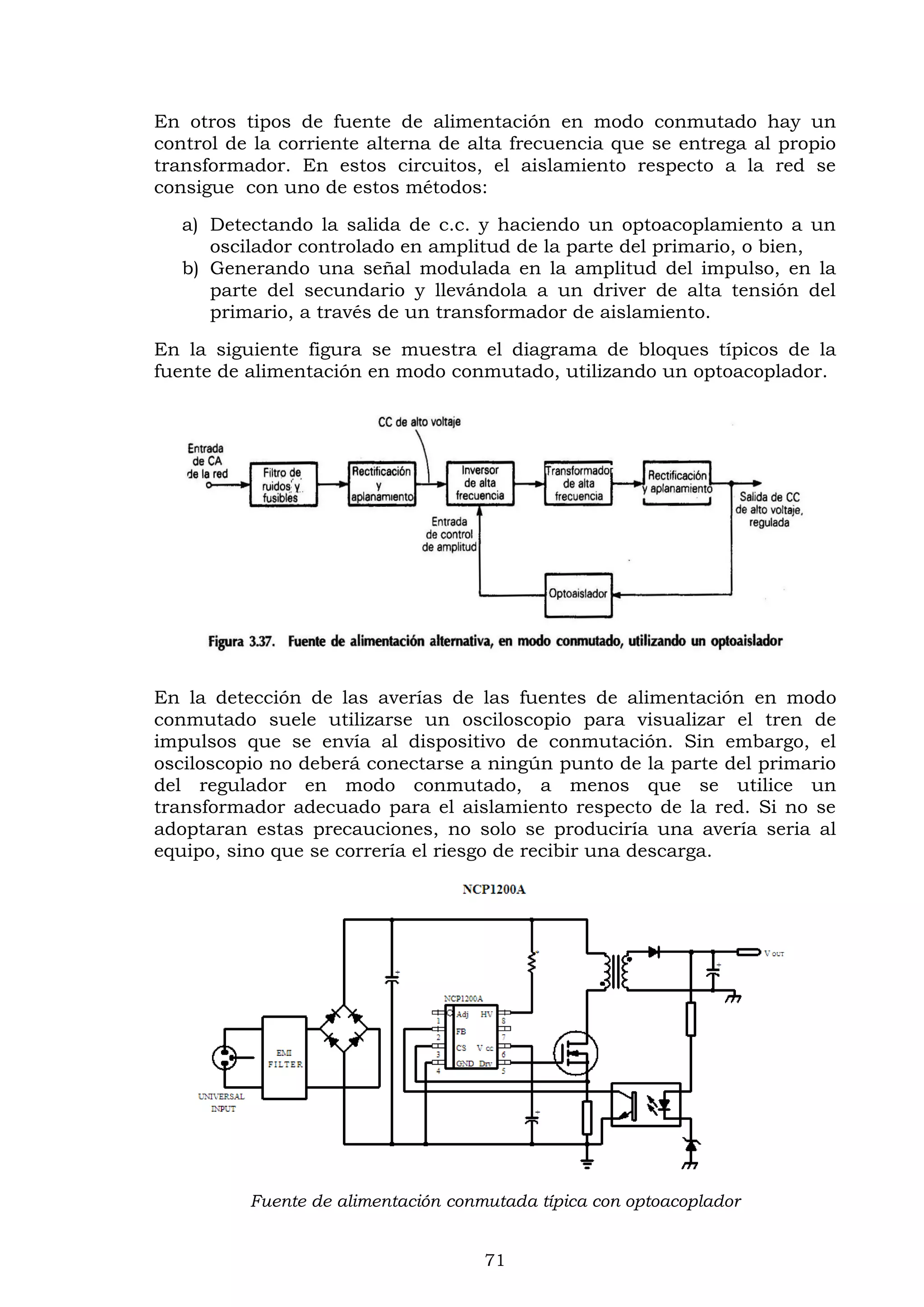 71
En otros tipos de fuente de alimentación en modo conmutado hay un
control de la corriente alterna de alta frecuencia que se entrega al propio
transformador. En estos circuitos, el aislamiento respecto a la red se
consigue con uno de estos métodos:
a) Detectando la salida de c.c. y haciendo un optoacoplamiento a un
oscilador controlado en amplitud de la parte del primario, o bien,
b) Generando una señal modulada en la amplitud del impulso, en la
parte del secundario y llevándola a un driver de alta tensión del
primario, a través de un transformador de aislamiento.
En la siguiente figura se muestra el diagrama de bloques típicos de la
fuente de alimentación en modo conmutado, utilizando un optoacoplador.
En la detección de las averías de las fuentes de alimentación en modo
conmutado suele utilizarse un osciloscopio para visualizar el tren de
impulsos que se envía al dispositivo de conmutación. Sin embargo, el
osciloscopio no deberá conectarse a ningún punto de la parte del primario
del regulador en modo conmutado, a menos que se utilice un
transformador adecuado para el aislamiento respecto de la red. Si no se
adoptaran estas precauciones, no solo se produciría una avería seria al
equipo, sino que se correría el riesgo de recibir una descarga.
Fuente de alimentación conmutada típica con optoacoplador
 
