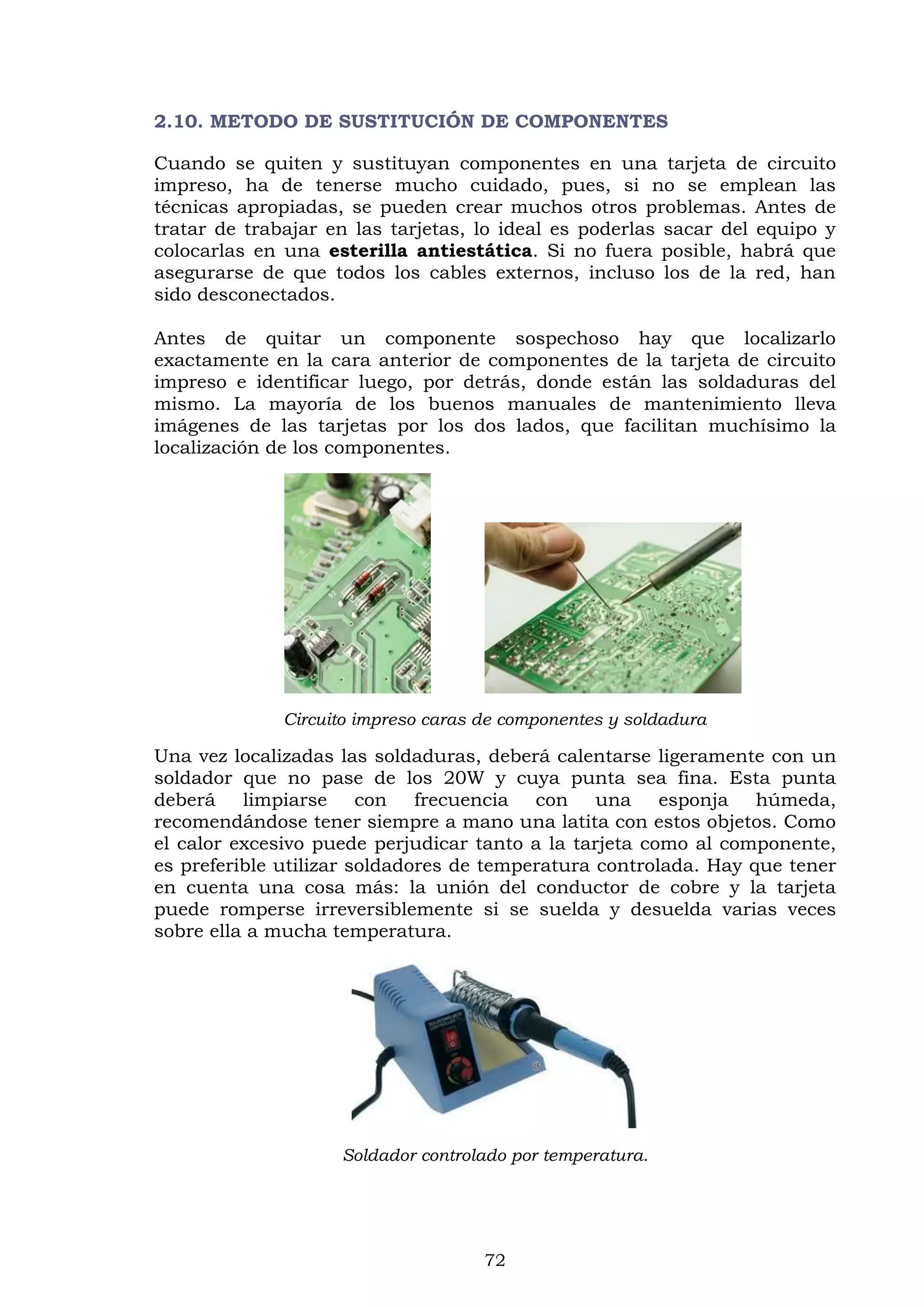 72
2.10. METODO DE SUSTITUCIÓN DE COMPONENTES
Cuando se quiten y sustituyan componentes en una tarjeta de circuito
impreso, ha de tenerse mucho cuidado, pues, si no se emplean las
técnicas apropiadas, se pueden crear muchos otros problemas. Antes de
tratar de trabajar en las tarjetas, lo ideal es poderlas sacar del equipo y
colocarlas en una esterilla antiestática. Si no fuera posible, habrá que
asegurarse de que todos los cables externos, incluso los de la red, han
sido desconectados.
Antes de quitar un componente sospechoso hay que localizarlo
exactamente en la cara anterior de componentes de la tarjeta de circuito
impreso e identificar luego, por detrás, donde están las soldaduras del
mismo. La mayoría de los buenos manuales de mantenimiento lleva
imágenes de las tarjetas por los dos lados, que facilitan muchísimo la
localización de los componentes.
Circuito impreso caras de componentes y soldadura
Una vez localizadas las soldaduras, deberá calentarse ligeramente con un
soldador que no pase de los 20W y cuya punta sea fina. Esta punta
deberá limpiarse con frecuencia con una esponja húmeda,
recomendándose tener siempre a mano una latita con estos objetos. Como
el calor excesivo puede perjudicar tanto a la tarjeta como al componente,
es preferible utilizar soldadores de temperatura controlada. Hay que tener
en cuenta una cosa más: la unión del conductor de cobre y la tarjeta
puede romperse irreversiblemente si se suelda y desuelda varias veces
sobre ella a mucha temperatura.
Soldador controlado por temperatura.
 