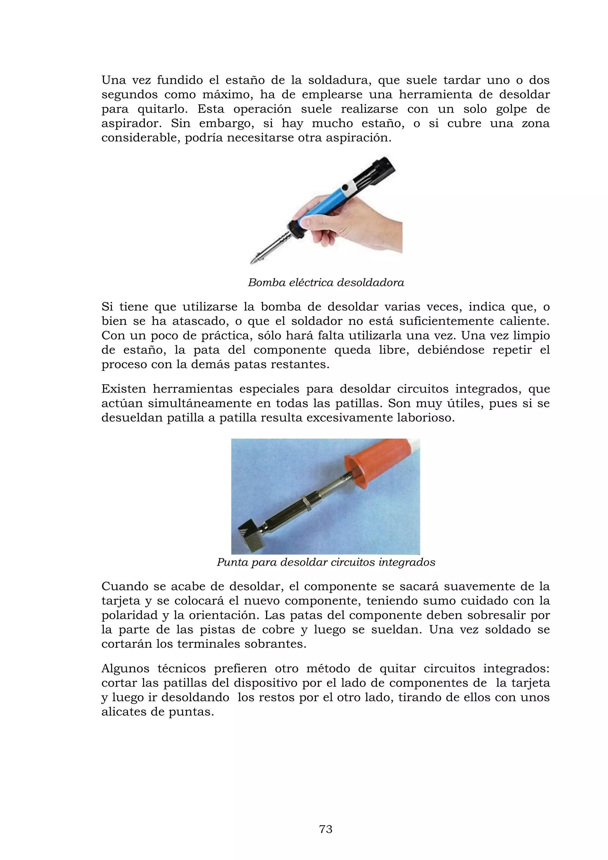 73
Una vez fundido el estaño de la soldadura, que suele tardar uno o dos
segundos como máximo, ha de emplearse una herramienta de desoldar
para quitarlo. Esta operación suele realizarse con un solo golpe de
aspirador. Sin embargo, si hay mucho estaño, o si cubre una zona
considerable, podría necesitarse otra aspiración.
Bomba eléctrica desoldadora
Si tiene que utilizarse la bomba de desoldar varias veces, indica que, o
bien se ha atascado, o que el soldador no está suficientemente caliente.
Con un poco de práctica, sólo hará falta utilizarla una vez. Una vez limpio
de estaño, la pata del componente queda libre, debiéndose repetir el
proceso con la demás patas restantes.
Existen herramientas especiales para desoldar circuitos integrados, que
actúan simultáneamente en todas las patillas. Son muy útiles, pues si se
desueldan patilla a patilla resulta excesivamente laborioso.
Punta para desoldar circuitos integrados
Cuando se acabe de desoldar, el componente se sacará suavemente de la
tarjeta y se colocará el nuevo componente, teniendo sumo cuidado con la
polaridad y la orientación. Las patas del componente deben sobresalir por
la parte de las pistas de cobre y luego se sueldan. Una vez soldado se
cortarán los terminales sobrantes.
Algunos técnicos prefieren otro método de quitar circuitos integrados:
cortar las patillas del dispositivo por el lado de componentes de la tarjeta
y luego ir desoldando los restos por el otro lado, tirando de ellos con unos
alicates de puntas.
 