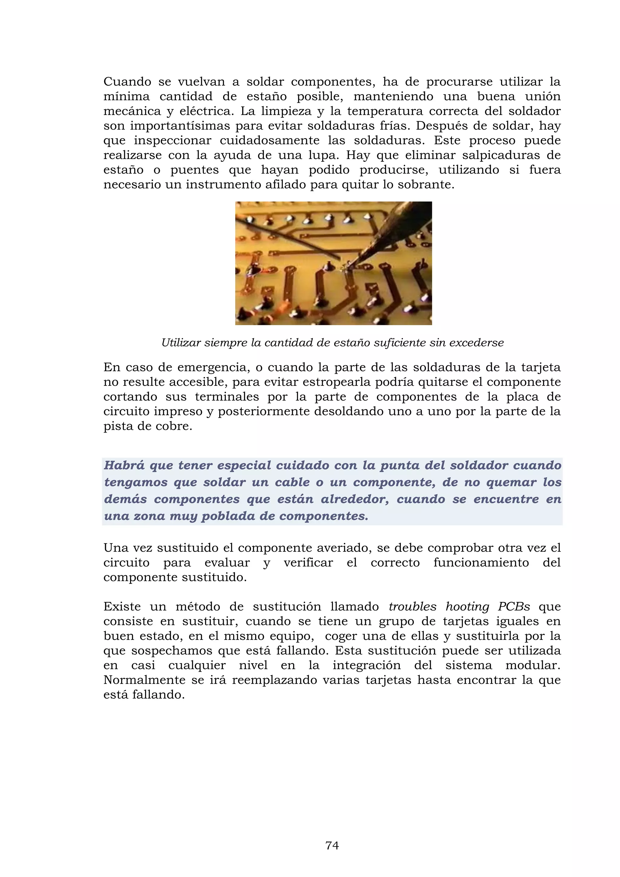 74
Cuando se vuelvan a soldar componentes, ha de procurarse utilizar la
mínima cantidad de estaño posible, manteniendo una buena unión
mecánica y eléctrica. La limpieza y la temperatura correcta del soldador
son importantísimas para evitar soldaduras frías. Después de soldar, hay
que inspeccionar cuidadosamente las soldaduras. Este proceso puede
realizarse con la ayuda de una lupa. Hay que eliminar salpicaduras de
estaño o puentes que hayan podido producirse, utilizando si fuera
necesario un instrumento afilado para quitar lo sobrante.
Utilizar siempre la cantidad de estaño suficiente sin excederse
En caso de emergencia, o cuando la parte de las soldaduras de la tarjeta
no resulte accesible, para evitar estropearla podría quitarse el componente
cortando sus terminales por la parte de componentes de la placa de
circuito impreso y posteriormente desoldando uno a uno por la parte de la
pista de cobre.
Habrá que tener especial cuidado con la punta del soldador cuando
tengamos que soldar un cable o un componente, de no quemar los
demás componentes que están alrededor, cuando se encuentre en
una zona muy poblada de componentes.
Una vez sustituido el componente averiado, se debe comprobar otra vez el
circuito para evaluar y verificar el correcto funcionamiento del
componente sustituido.
Existe un método de sustitución llamado troubles hooting PCBs que
consiste en sustituir, cuando se tiene un grupo de tarjetas iguales en
buen estado, en el mismo equipo, coger una de ellas y sustituirla por la
que sospechamos que está fallando. Esta sustitución puede ser utilizada
en casi cualquier nivel en la integración del sistema modular.
Normalmente se irá reemplazando varias tarjetas hasta encontrar la que
está fallando.
 