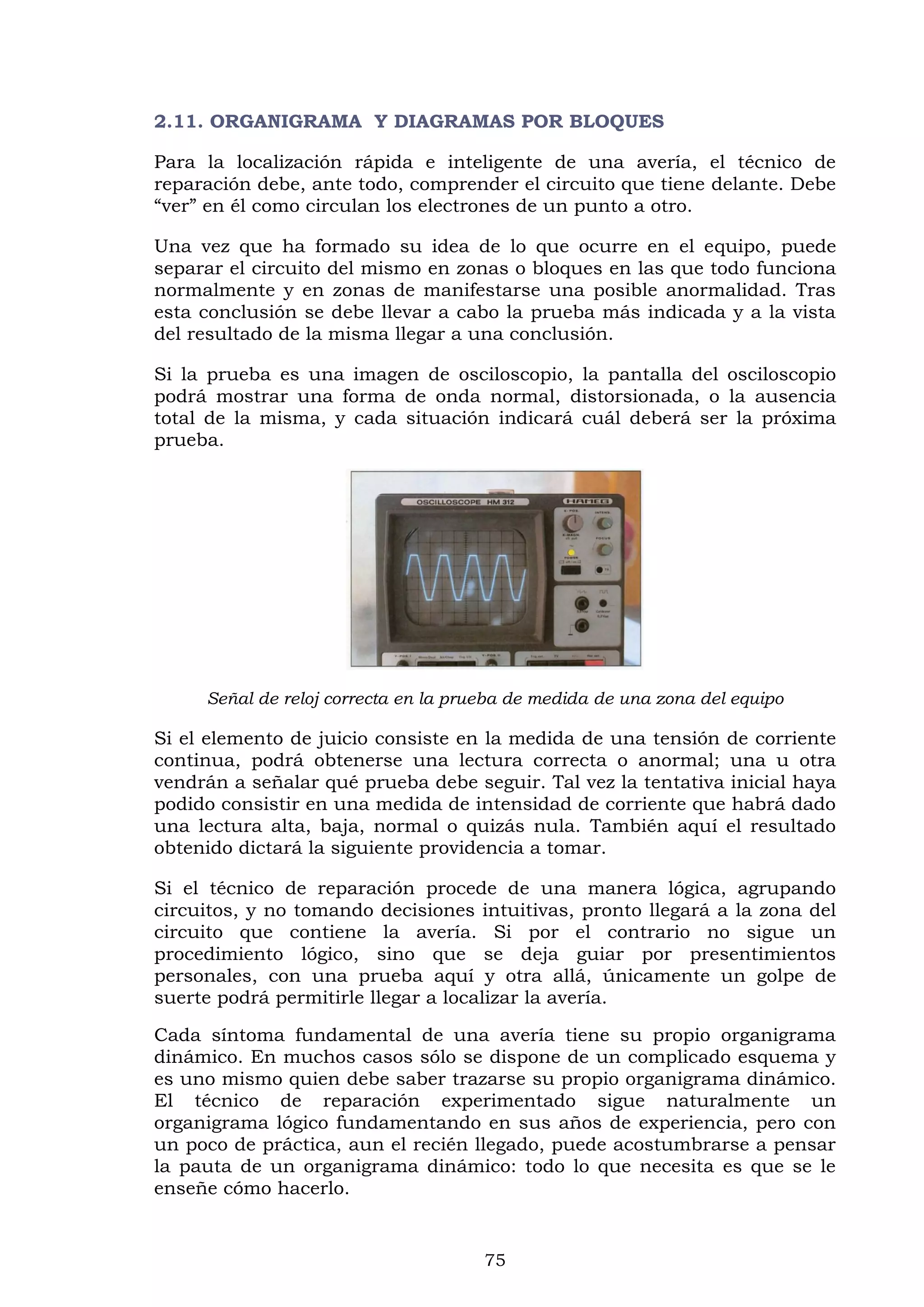 75
2.11. ORGANIGRAMA Y DIAGRAMAS POR BLOQUES
Para la localización rápida e inteligente de una avería, el técnico de
reparación debe, ante todo, comprender el circuito que tiene delante. Debe
“ver” en él como circulan los electrones de un punto a otro.
Una vez que ha formado su idea de lo que ocurre en el equipo, puede
separar el circuito del mismo en zonas o bloques en las que todo funciona
normalmente y en zonas de manifestarse una posible anormalidad. Tras
esta conclusión se debe llevar a cabo la prueba más indicada y a la vista
del resultado de la misma llegar a una conclusión.
Si la prueba es una imagen de osciloscopio, la pantalla del osciloscopio
podrá mostrar una forma de onda normal, distorsionada, o la ausencia
total de la misma, y cada situación indicará cuál deberá ser la próxima
prueba.
Señal de reloj correcta en la prueba de medida de una zona del equipo
Si el elemento de juicio consiste en la medida de una tensión de corriente
continua, podrá obtenerse una lectura correcta o anormal; una u otra
vendrán a señalar qué prueba debe seguir. Tal vez la tentativa inicial haya
podido consistir en una medida de intensidad de corriente que habrá dado
una lectura alta, baja, normal o quizás nula. También aquí el resultado
obtenido dictará la siguiente providencia a tomar.
Si el técnico de reparación procede de una manera lógica, agrupando
circuitos, y no tomando decisiones intuitivas, pronto llegará a la zona del
circuito que contiene la avería. Si por el contrario no sigue un
procedimiento lógico, sino que se deja guiar por presentimientos
personales, con una prueba aquí y otra allá, únicamente un golpe de
suerte podrá permitirle llegar a localizar la avería.
Cada síntoma fundamental de una avería tiene su propio organigrama
dinámico. En muchos casos sólo se dispone de un complicado esquema y
es uno mismo quien debe saber trazarse su propio organigrama dinámico.
El técnico de reparación experimentado sigue naturalmente un
organigrama lógico fundamentando en sus años de experiencia, pero con
un poco de práctica, aun el recién llegado, puede acostumbrarse a pensar
la pauta de un organigrama dinámico: todo lo que necesita es que se le
enseñe cómo hacerlo.
 
