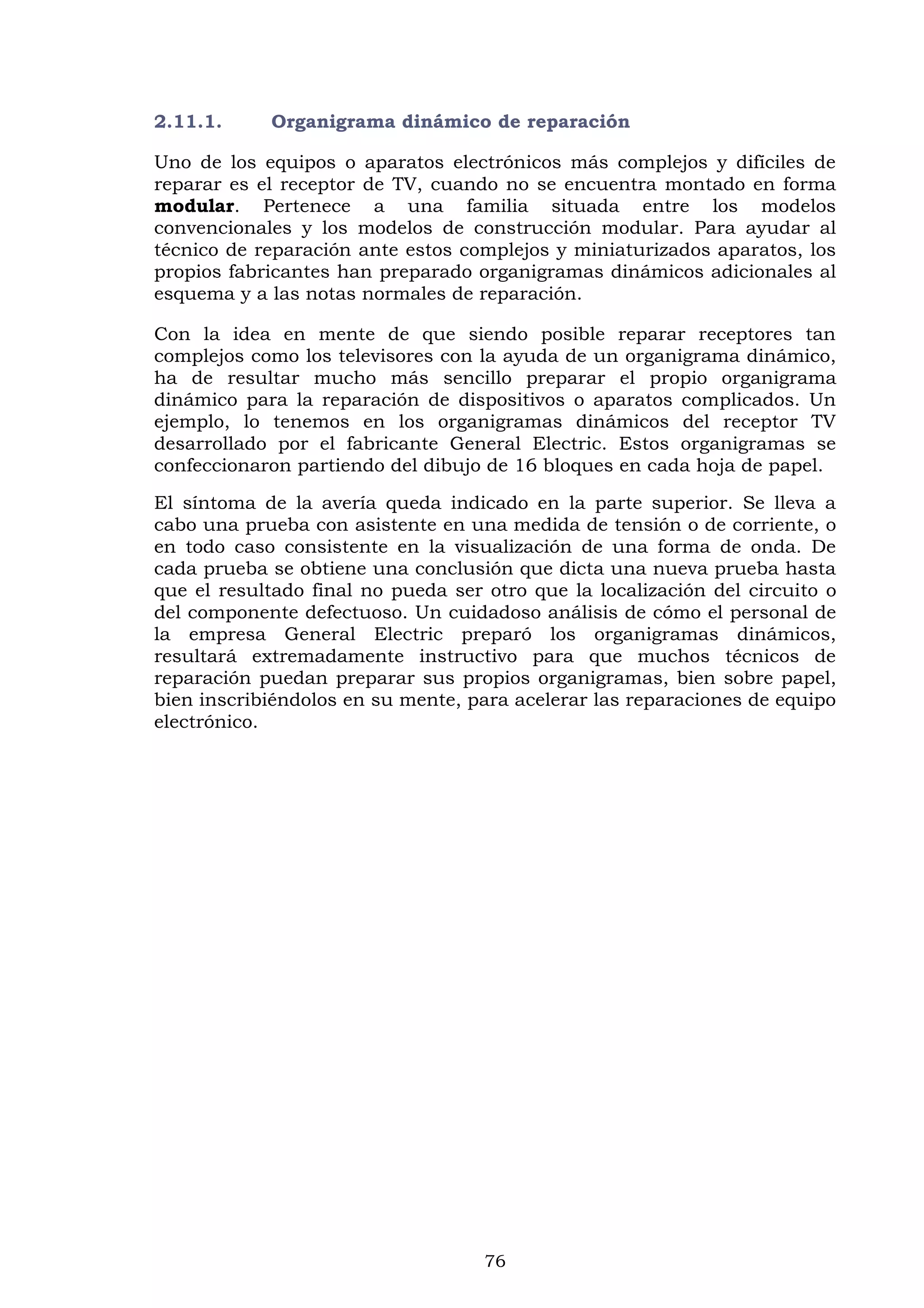 76
2.11.1. Organigrama dinámico de reparación
Uno de los equipos o aparatos electrónicos más complejos y difíciles de
reparar es el receptor de TV, cuando no se encuentra montado en forma
modular. Pertenece a una familia situada entre los modelos
convencionales y los modelos de construcción modular. Para ayudar al
técnico de reparación ante estos complejos y miniaturizados aparatos, los
propios fabricantes han preparado organigramas dinámicos adicionales al
esquema y a las notas normales de reparación.
Con la idea en mente de que siendo posible reparar receptores tan
complejos como los televisores con la ayuda de un organigrama dinámico,
ha de resultar mucho más sencillo preparar el propio organigrama
dinámico para la reparación de dispositivos o aparatos complicados. Un
ejemplo, lo tenemos en los organigramas dinámicos del receptor TV
desarrollado por el fabricante General Electric. Estos organigramas se
confeccionaron partiendo del dibujo de 16 bloques en cada hoja de papel.
El síntoma de la avería queda indicado en la parte superior. Se lleva a
cabo una prueba con asistente en una medida de tensión o de corriente, o
en todo caso consistente en la visualización de una forma de onda. De
cada prueba se obtiene una conclusión que dicta una nueva prueba hasta
que el resultado final no pueda ser otro que la localización del circuito o
del componente defectuoso. Un cuidadoso análisis de cómo el personal de
la empresa General Electric preparó los organigramas dinámicos,
resultará extremadamente instructivo para que muchos técnicos de
reparación puedan preparar sus propios organigramas, bien sobre papel,
bien inscribiéndolos en su mente, para acelerar las reparaciones de equipo
electrónico.
 