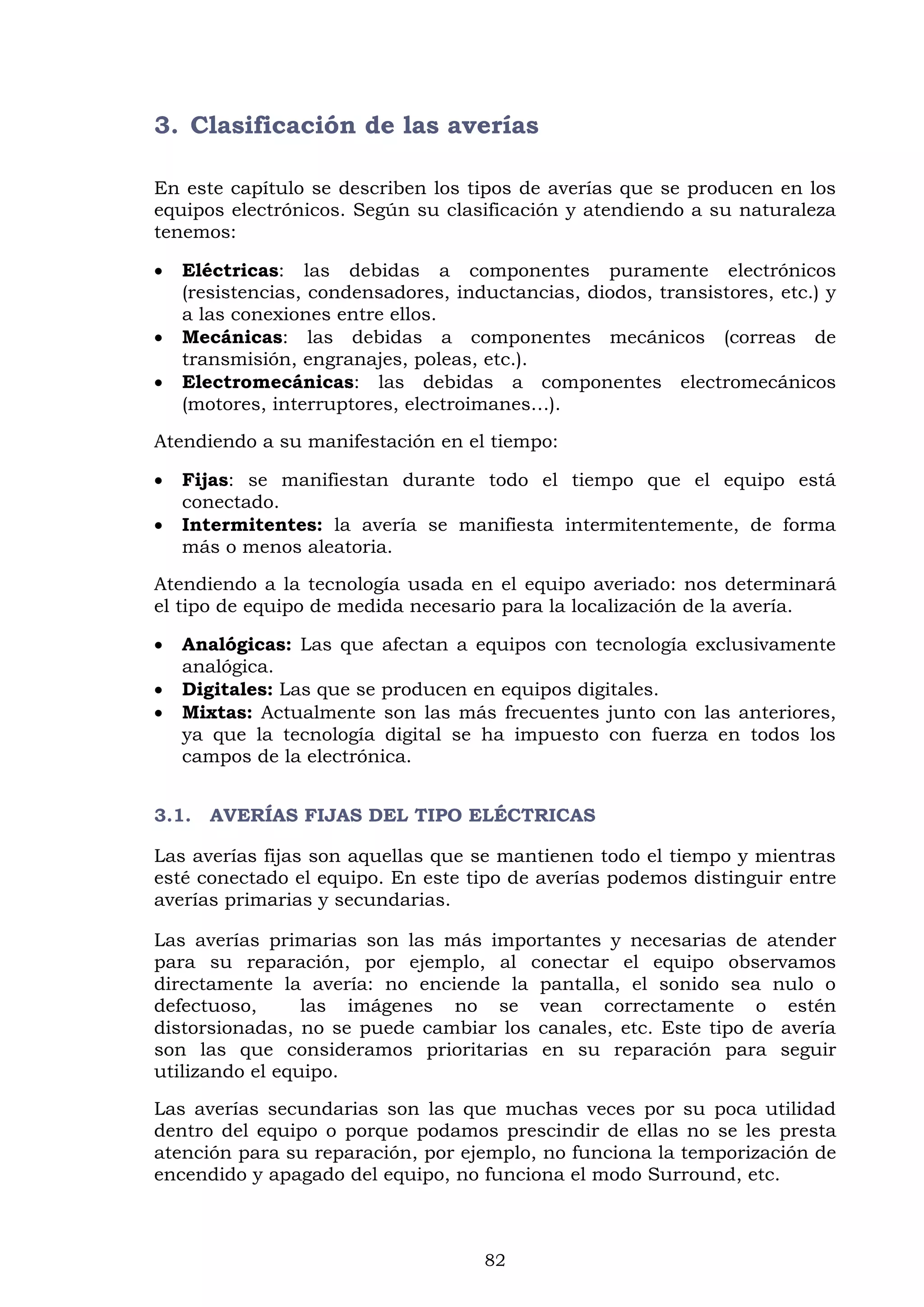 82
3. Clasificación de las averías
En este capítulo se describen los tipos de averías que se producen en los
equipos electrónicos. Según su clasificación y atendiendo a su naturaleza
tenemos:
 Eléctricas: las debidas a componentes puramente electrónicos
(resistencias, condensadores, inductancias, diodos, transistores, etc.) y
a las conexiones entre ellos.
 Mecánicas: las debidas a componentes mecánicos (correas de
transmisión, engranajes, poleas, etc.).
 Electromecánicas: las debidas a componentes electromecánicos
(motores, interruptores, electroimanes…).
Atendiendo a su manifestación en el tiempo:
 Fijas: se manifiestan durante todo el tiempo que el equipo está
conectado.
 Intermitentes: la avería se manifiesta intermitentemente, de forma
más o menos aleatoria.
Atendiendo a la tecnología usada en el equipo averiado: nos determinará
el tipo de equipo de medida necesario para la localización de la avería.
 Analógicas: Las que afectan a equipos con tecnología exclusivamente
analógica.
 Digitales: Las que se producen en equipos digitales.
 Mixtas: Actualmente son las más frecuentes junto con las anteriores,
ya que la tecnología digital se ha impuesto con fuerza en todos los
campos de la electrónica.
3.1. AVERÍAS FIJAS DEL TIPO ELÉCTRICAS
Las averías fijas son aquellas que se mantienen todo el tiempo y mientras
esté conectado el equipo. En este tipo de averías podemos distinguir entre
averías primarias y secundarias.
Las averías primarias son las más importantes y necesarias de atender
para su reparación, por ejemplo, al conectar el equipo observamos
directamente la avería: no enciende la pantalla, el sonido sea nulo o
defectuoso, las imágenes no se vean correctamente o estén
distorsionadas, no se puede cambiar los canales, etc. Este tipo de avería
son las que consideramos prioritarias en su reparación para seguir
utilizando el equipo.
Las averías secundarias son las que muchas veces por su poca utilidad
dentro del equipo o porque podamos prescindir de ellas no se les presta
atención para su reparación, por ejemplo, no funciona la temporización de
encendido y apagado del equipo, no funciona el modo Surround, etc.
 