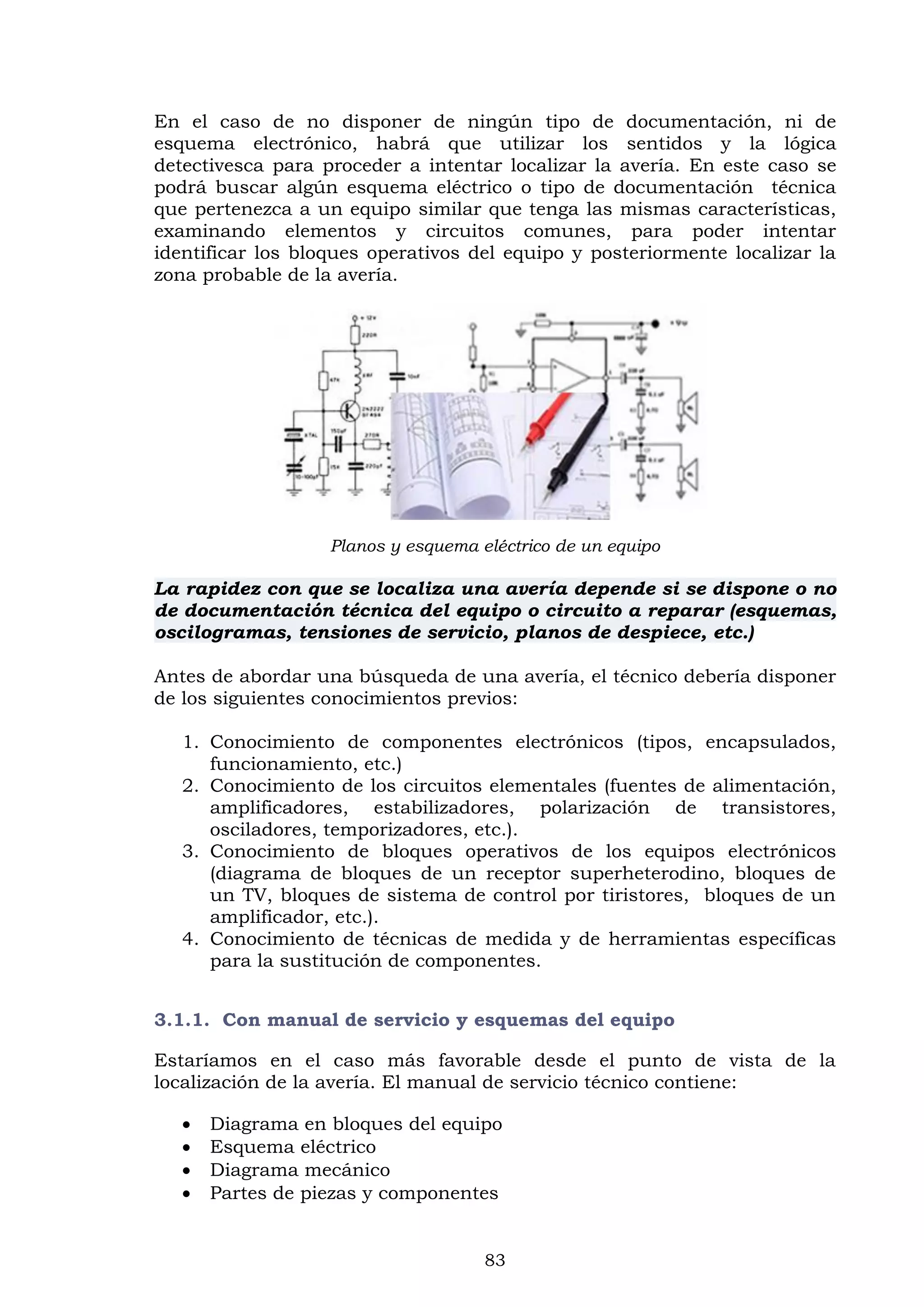 83
En el caso de no disponer de ningún tipo de documentación, ni de
esquema electrónico, habrá que utilizar los sentidos y la lógica
detectivesca para proceder a intentar localizar la avería. En este caso se
podrá buscar algún esquema eléctrico o tipo de documentación técnica
que pertenezca a un equipo similar que tenga las mismas características,
examinando elementos y circuitos comunes, para poder intentar
identificar los bloques operativos del equipo y posteriormente localizar la
zona probable de la avería.
Planos y esquema eléctrico de un equipo
La rapidez con que se localiza una avería depende si se dispone o no
de documentación técnica del equipo o circuito a reparar (esquemas,
oscilogramas, tensiones de servicio, planos de despiece, etc.)
Antes de abordar una búsqueda de una avería, el técnico debería disponer
de los siguientes conocimientos previos:
1. Conocimiento de componentes electrónicos (tipos, encapsulados,
funcionamiento, etc.)
2. Conocimiento de los circuitos elementales (fuentes de alimentación,
amplificadores, estabilizadores, polarización de transistores,
osciladores, temporizadores, etc.).
3. Conocimiento de bloques operativos de los equipos electrónicos
(diagrama de bloques de un receptor superheterodino, bloques de
un TV, bloques de sistema de control por tiristores, bloques de un
amplificador, etc.).
4. Conocimiento de técnicas de medida y de herramientas específicas
para la sustitución de componentes.
3.1.1. Con manual de servicio y esquemas del equipo
Estaríamos en el caso más favorable desde el punto de vista de la
localización de la avería. El manual de servicio técnico contiene:
 Diagrama en bloques del equipo
 Esquema eléctrico
 Diagrama mecánico
 Partes de piezas y componentes
 