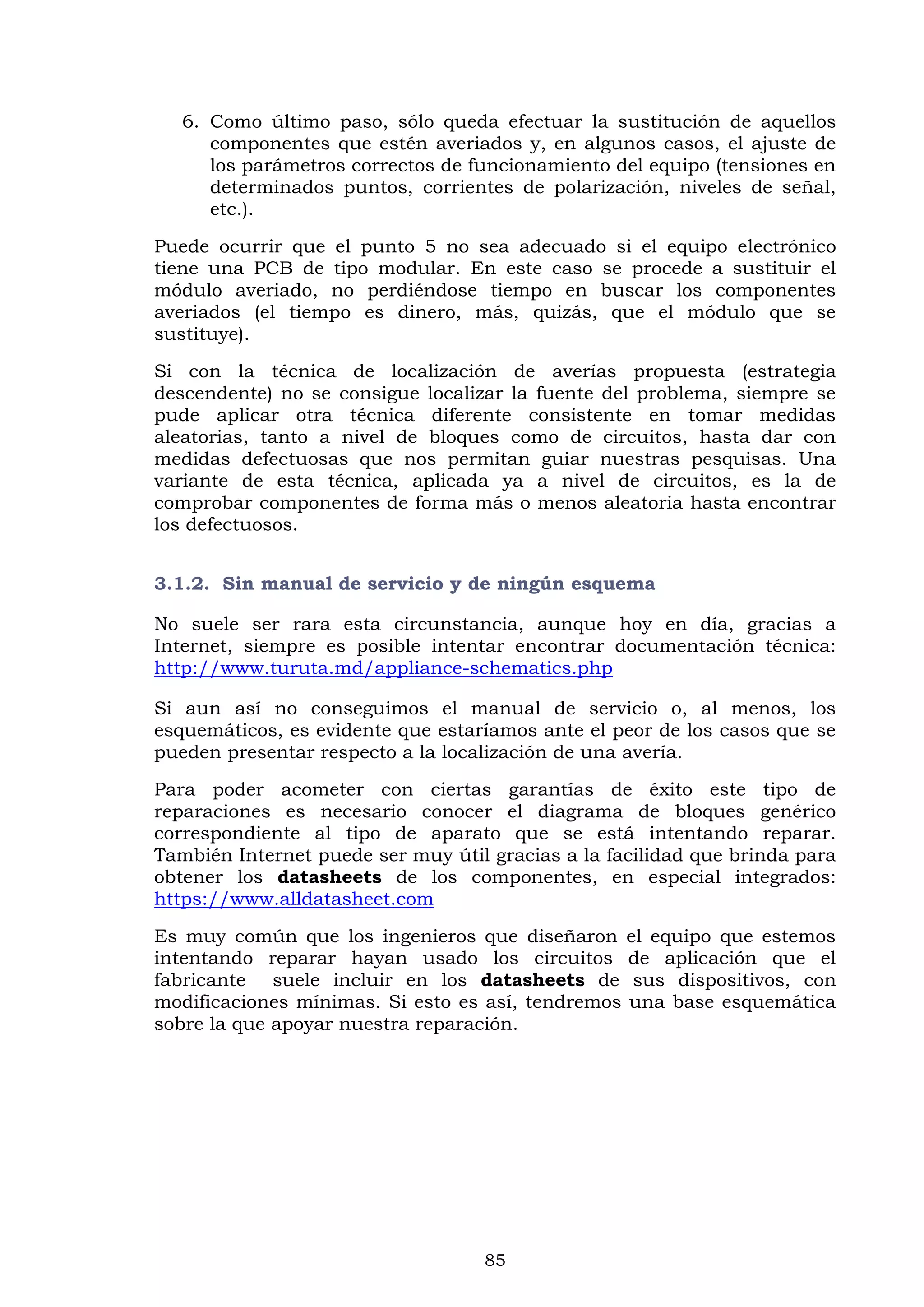 85
6. Como último paso, sólo queda efectuar la sustitución de aquellos
componentes que estén averiados y, en algunos casos, el ajuste de
los parámetros correctos de funcionamiento del equipo (tensiones en
determinados puntos, corrientes de polarización, niveles de señal,
etc.).
Puede ocurrir que el punto 5 no sea adecuado si el equipo electrónico
tiene una PCB de tipo modular. En este caso se procede a sustituir el
módulo averiado, no perdiéndose tiempo en buscar los componentes
averiados (el tiempo es dinero, más, quizás, que el módulo que se
sustituye).
Si con la técnica de localización de averías propuesta (estrategia
descendente) no se consigue localizar la fuente del problema, siempre se
pude aplicar otra técnica diferente consistente en tomar medidas
aleatorias, tanto a nivel de bloques como de circuitos, hasta dar con
medidas defectuosas que nos permitan guiar nuestras pesquisas. Una
variante de esta técnica, aplicada ya a nivel de circuitos, es la de
comprobar componentes de forma más o menos aleatoria hasta encontrar
los defectuosos.
3.1.2. Sin manual de servicio y de ningún esquema
No suele ser rara esta circunstancia, aunque hoy en día, gracias a
Internet, siempre es posible intentar encontrar documentación técnica:
http://www.turuta.md/appliance-schematics.php
Si aun así no conseguimos el manual de servicio o, al menos, los
esquemáticos, es evidente que estaríamos ante el peor de los casos que se
pueden presentar respecto a la localización de una avería.
Para poder acometer con ciertas garantías de éxito este tipo de
reparaciones es necesario conocer el diagrama de bloques genérico
correspondiente al tipo de aparato que se está intentando reparar.
También Internet puede ser muy útil gracias a la facilidad que brinda para
obtener los datasheets de los componentes, en especial integrados:
https://www.alldatasheet.com
Es muy común que los ingenieros que diseñaron el equipo que estemos
intentando reparar hayan usado los circuitos de aplicación que el
fabricante suele incluir en los datasheets de sus dispositivos, con
modificaciones mínimas. Si esto es así, tendremos una base esquemática
sobre la que apoyar nuestra reparación.
 