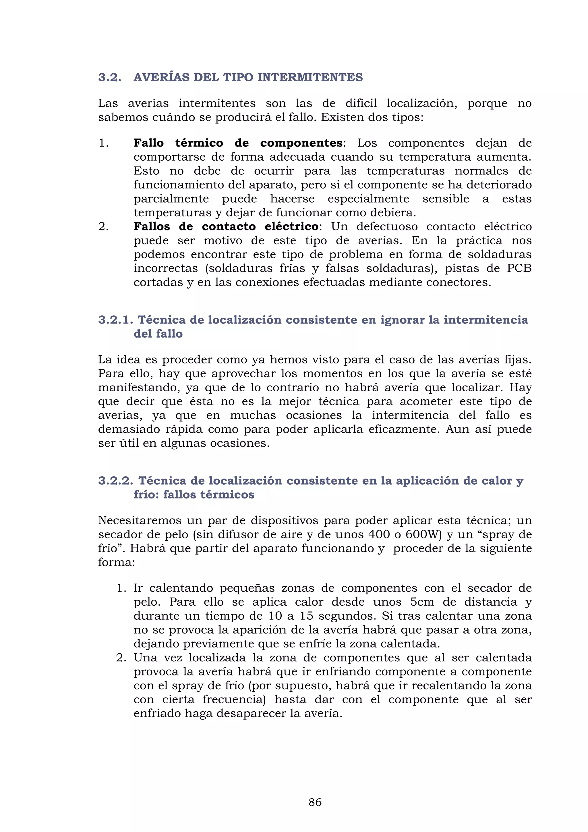 86
3.2. AVERÍAS DEL TIPO INTERMITENTES
Las averías intermitentes son las de difícil localización, porque no
sabemos cuándo se producirá el fallo. Existen dos tipos:
1. Fallo térmico de componentes: Los componentes dejan de
comportarse de forma adecuada cuando su temperatura aumenta.
Esto no debe de ocurrir para las temperaturas normales de
funcionamiento del aparato, pero si el componente se ha deteriorado
parcialmente puede hacerse especialmente sensible a estas
temperaturas y dejar de funcionar como debiera.
2. Fallos de contacto eléctrico: Un defectuoso contacto eléctrico
puede ser motivo de este tipo de averías. En la práctica nos
podemos encontrar este tipo de problema en forma de soldaduras
incorrectas (soldaduras frías y falsas soldaduras), pistas de PCB
cortadas y en las conexiones efectuadas mediante conectores.
3.2.1. Técnica de localización consistente en ignorar la intermitencia
del fallo
La idea es proceder como ya hemos visto para el caso de las averías fijas.
Para ello, hay que aprovechar los momentos en los que la avería se esté
manifestando, ya que de lo contrario no habrá avería que localizar. Hay
que decir que ésta no es la mejor técnica para acometer este tipo de
averías, ya que en muchas ocasiones la intermitencia del fallo es
demasiado rápida como para poder aplicarla eficazmente. Aun así puede
ser útil en algunas ocasiones.
3.2.2. Técnica de localización consistente en la aplicación de calor y
frío: fallos térmicos
Necesitaremos un par de dispositivos para poder aplicar esta técnica; un
secador de pelo (sin difusor de aire y de unos 400 o 600W) y un “spray de
frío”. Habrá que partir del aparato funcionando y proceder de la siguiente
forma:
1. Ir calentando pequeñas zonas de componentes con el secador de
pelo. Para ello se aplica calor desde unos 5cm de distancia y
durante un tiempo de 10 a 15 segundos. Si tras calentar una zona
no se provoca la aparición de la avería habrá que pasar a otra zona,
dejando previamente que se enfríe la zona calentada.
2. Una vez localizada la zona de componentes que al ser calentada
provoca la avería habrá que ir enfriando componente a componente
con el spray de frío (por supuesto, habrá que ir recalentando la zona
con cierta frecuencia) hasta dar con el componente que al ser
enfriado haga desaparecer la avería.
 
