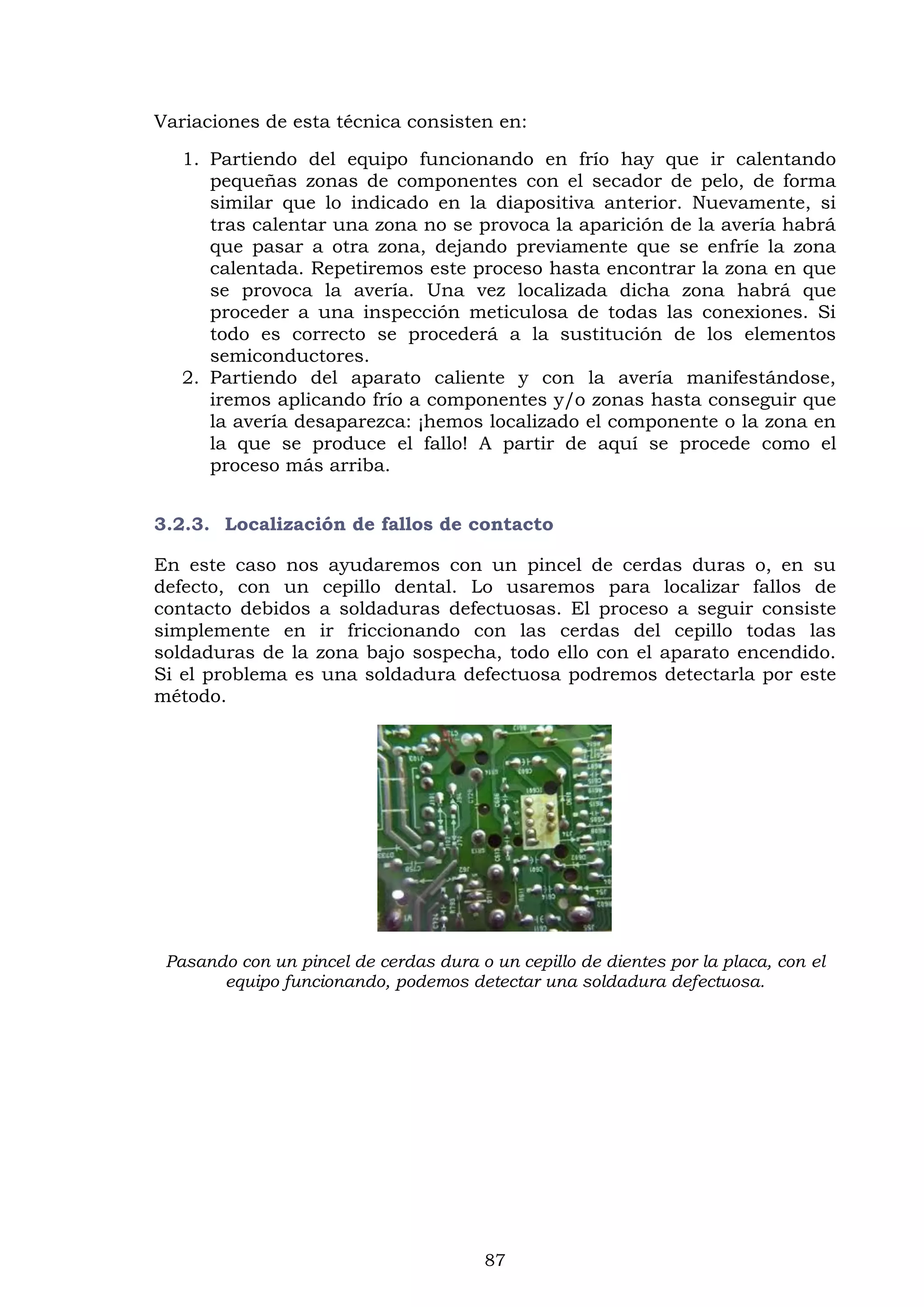 87
Variaciones de esta técnica consisten en:
1. Partiendo del equipo funcionando en frío hay que ir calentando
pequeñas zonas de componentes con el secador de pelo, de forma
similar que lo indicado en la diapositiva anterior. Nuevamente, si
tras calentar una zona no se provoca la aparición de la avería habrá
que pasar a otra zona, dejando previamente que se enfríe la zona
calentada. Repetiremos este proceso hasta encontrar la zona en que
se provoca la avería. Una vez localizada dicha zona habrá que
proceder a una inspección meticulosa de todas las conexiones. Si
todo es correcto se procederá a la sustitución de los elementos
semiconductores.
2. Partiendo del aparato caliente y con la avería manifestándose,
iremos aplicando frío a componentes y/o zonas hasta conseguir que
la avería desaparezca: ¡hemos localizado el componente o la zona en
la que se produce el fallo! A partir de aquí se procede como el
proceso más arriba.
3.2.3. Localización de fallos de contacto
En este caso nos ayudaremos con un pincel de cerdas duras o, en su
defecto, con un cepillo dental. Lo usaremos para localizar fallos de
contacto debidos a soldaduras defectuosas. El proceso a seguir consiste
simplemente en ir friccionando con las cerdas del cepillo todas las
soldaduras de la zona bajo sospecha, todo ello con el aparato encendido.
Si el problema es una soldadura defectuosa podremos detectarla por este
método.
Pasando con un pincel de cerdas dura o un cepillo de dientes por la placa, con el
equipo funcionando, podemos detectar una soldadura defectuosa.
 