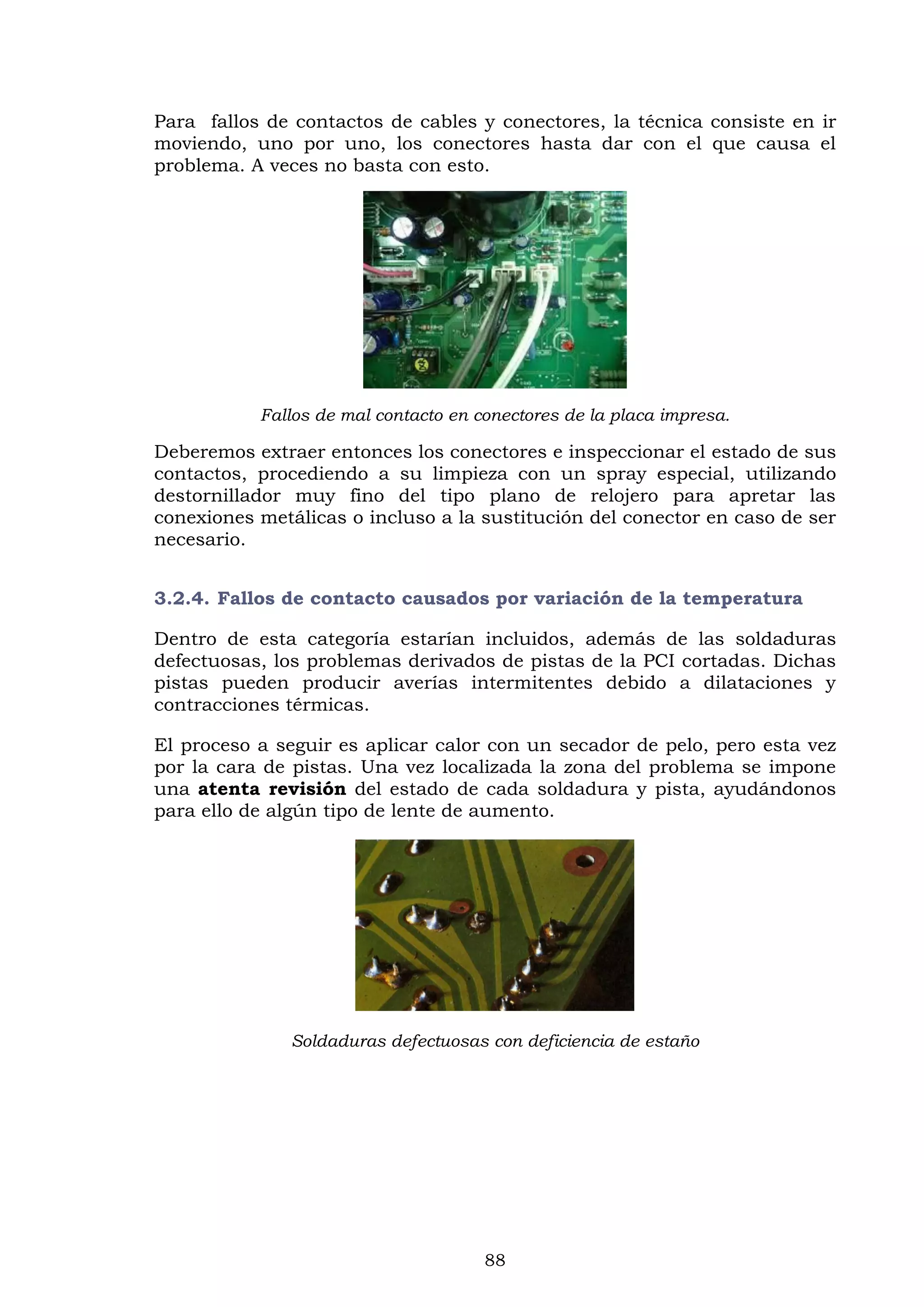 88
Para fallos de contactos de cables y conectores, la técnica consiste en ir
moviendo, uno por uno, los conectores hasta dar con el que causa el
problema. A veces no basta con esto.
Fallos de mal contacto en conectores de la placa impresa.
Deberemos extraer entonces los conectores e inspeccionar el estado de sus
contactos, procediendo a su limpieza con un spray especial, utilizando
destornillador muy fino del tipo plano de relojero para apretar las
conexiones metálicas o incluso a la sustitución del conector en caso de ser
necesario.
3.2.4. Fallos de contacto causados por variación de la temperatura
Dentro de esta categoría estarían incluidos, además de las soldaduras
defectuosas, los problemas derivados de pistas de la PCI cortadas. Dichas
pistas pueden producir averías intermitentes debido a dilataciones y
contracciones térmicas.
El proceso a seguir es aplicar calor con un secador de pelo, pero esta vez
por la cara de pistas. Una vez localizada la zona del problema se impone
una atenta revisión del estado de cada soldadura y pista, ayudándonos
para ello de algún tipo de lente de aumento.
Soldaduras defectuosas con deficiencia de estaño
 