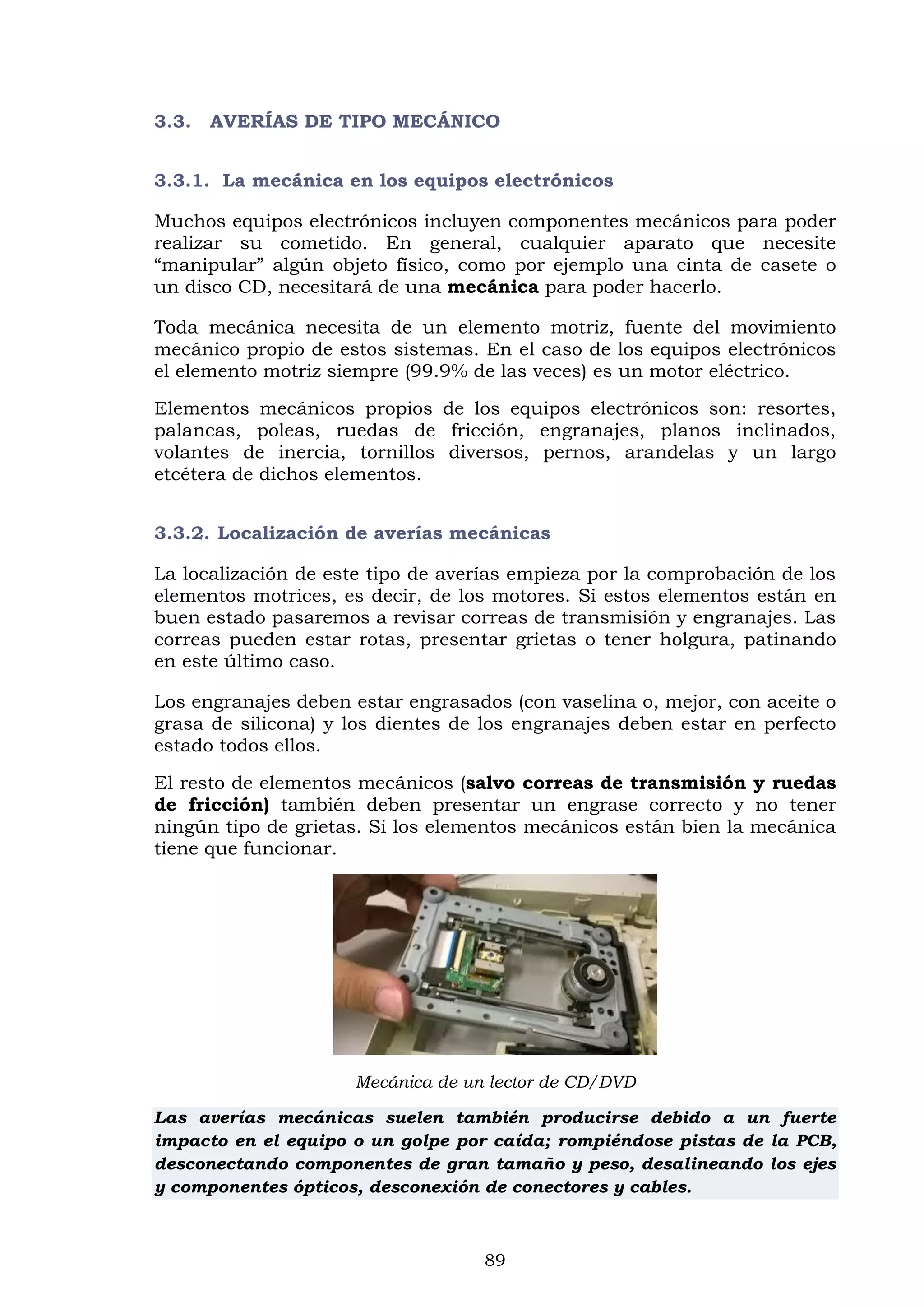 89
3.3. AVERÍAS DE TIPO MECÁNICO
3.3.1. La mecánica en los equipos electrónicos
Muchos equipos electrónicos incluyen componentes mecánicos para poder
realizar su cometido. En general, cualquier aparato que necesite
“manipular” algún objeto físico, como por ejemplo una cinta de casete o
un disco CD, necesitará de una mecánica para poder hacerlo.
Toda mecánica necesita de un elemento motriz, fuente del movimiento
mecánico propio de estos sistemas. En el caso de los equipos electrónicos
el elemento motriz siempre (99.9% de las veces) es un motor eléctrico.
Elementos mecánicos propios de los equipos electrónicos son: resortes,
palancas, poleas, ruedas de fricción, engranajes, planos inclinados,
volantes de inercia, tornillos diversos, pernos, arandelas y un largo
etcétera de dichos elementos.
3.3.2. Localización de averías mecánicas
La localización de este tipo de averías empieza por la comprobación de los
elementos motrices, es decir, de los motores. Si estos elementos están en
buen estado pasaremos a revisar correas de transmisión y engranajes. Las
correas pueden estar rotas, presentar grietas o tener holgura, patinando
en este último caso.
Los engranajes deben estar engrasados (con vaselina o, mejor, con aceite o
grasa de silicona) y los dientes de los engranajes deben estar en perfecto
estado todos ellos.
El resto de elementos mecánicos (salvo correas de transmisión y ruedas
de fricción) también deben presentar un engrase correcto y no tener
ningún tipo de grietas. Si los elementos mecánicos están bien la mecánica
tiene que funcionar.
Mecánica de un lector de CD/DVD
Las averías mecánicas suelen también producirse debido a un fuerte
impacto en el equipo o un golpe por caída; rompiéndose pistas de la PCB,
desconectando componentes de gran tamaño y peso, desalineando los ejes
y componentes ópticos, desconexión de conectores y cables.
 