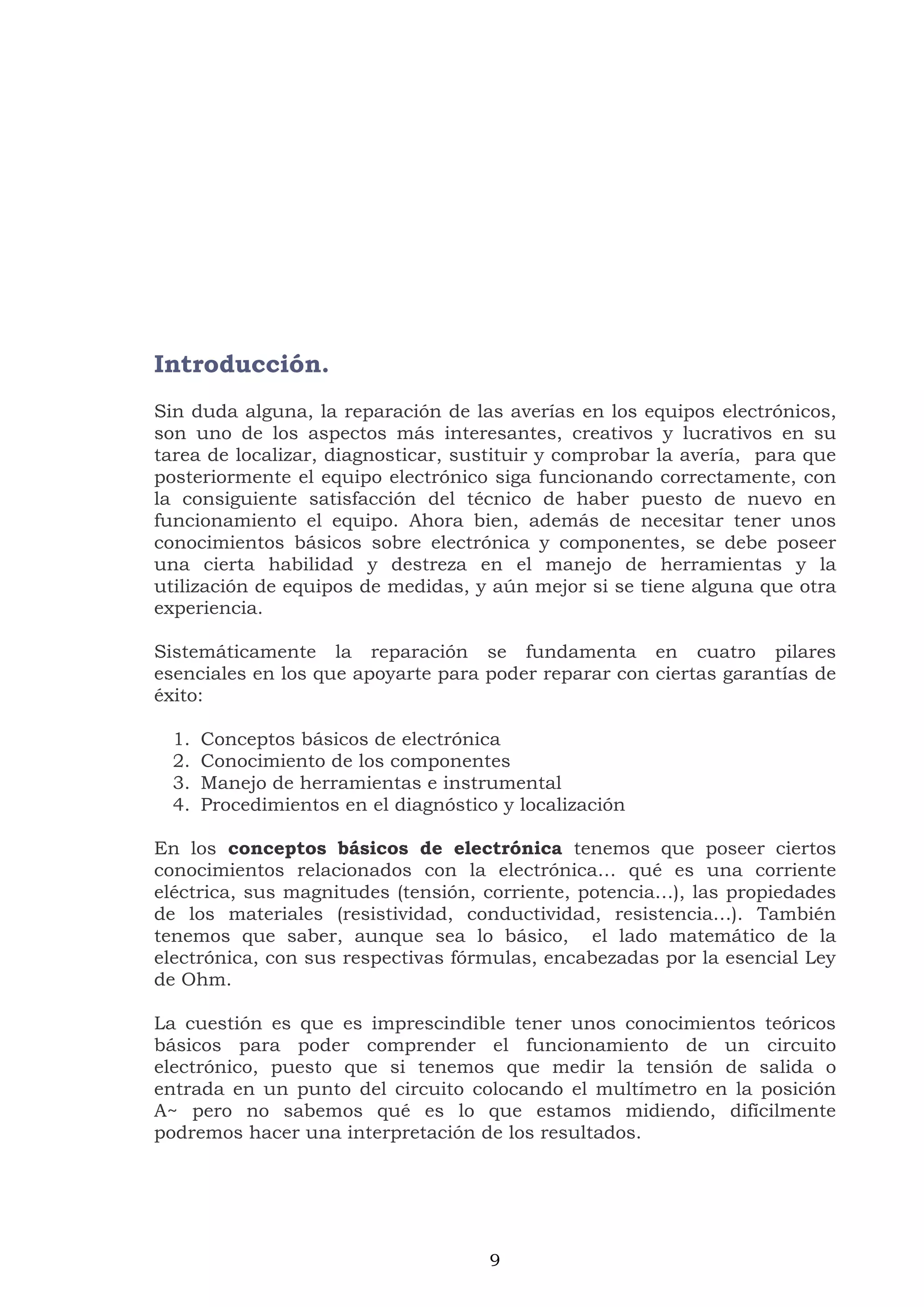 9
Introducción.
Sin duda alguna, la reparación de las averías en los equipos electrónicos,
son uno de los aspectos más interesantes, creativos y lucrativos en su
tarea de localizar, diagnosticar, sustituir y comprobar la avería, para que
posteriormente el equipo electrónico siga funcionando correctamente, con
la consiguiente satisfacción del técnico de haber puesto de nuevo en
funcionamiento el equipo. Ahora bien, además de necesitar tener unos
conocimientos básicos sobre electrónica y componentes, se debe poseer
una cierta habilidad y destreza en el manejo de herramientas y la
utilización de equipos de medidas, y aún mejor si se tiene alguna que otra
experiencia.
Sistemáticamente la reparación se fundamenta en cuatro pilares
esenciales en los que apoyarte para poder reparar con ciertas garantías de
éxito:
1. Conceptos básicos de electrónica
2. Conocimiento de los componentes
3. Manejo de herramientas e instrumental
4. Procedimientos en el diagnóstico y localización
En los conceptos básicos de electrónica tenemos que poseer ciertos
conocimientos relacionados con la electrónica… qué es una corriente
eléctrica, sus magnitudes (tensión, corriente, potencia…), las propiedades
de los materiales (resistividad, conductividad, resistencia…). También
tenemos que saber, aunque sea lo básico, el lado matemático de la
electrónica, con sus respectivas fórmulas, encabezadas por la esencial Ley
de Ohm.
La cuestión es que es imprescindible tener unos conocimientos teóricos
básicos para poder comprender el funcionamiento de un circuito
electrónico, puesto que si tenemos que medir la tensión de salida o
entrada en un punto del circuito colocando el multímetro en la posición
A~ pero no sabemos qué es lo que estamos midiendo, difícilmente
podremos hacer una interpretación de los resultados.
 