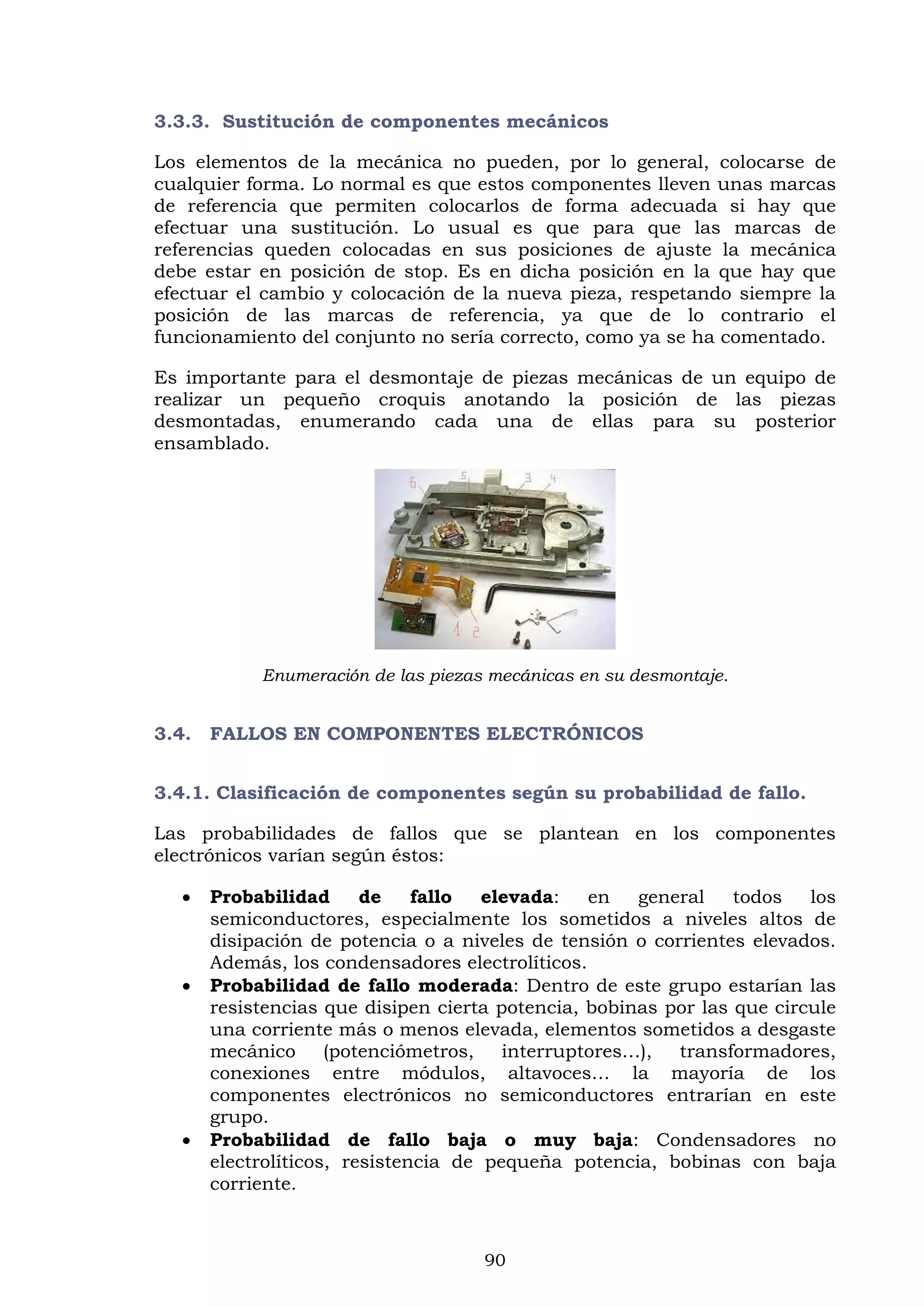 90
3.3.3. Sustitución de componentes mecánicos
Los elementos de la mecánica no pueden, por lo general, colocarse de
cualquier forma. Lo normal es que estos componentes lleven unas marcas
de referencia que permiten colocarlos de forma adecuada si hay que
efectuar una sustitución. Lo usual es que para que las marcas de
referencias queden colocadas en sus posiciones de ajuste la mecánica
debe estar en posición de stop. Es en dicha posición en la que hay que
efectuar el cambio y colocación de la nueva pieza, respetando siempre la
posición de las marcas de referencia, ya que de lo contrario el
funcionamiento del conjunto no sería correcto, como ya se ha comentado.
Es importante para el desmontaje de piezas mecánicas de un equipo de
realizar un pequeño croquis anotando la posición de las piezas
desmontadas, enumerando cada una de ellas para su posterior
ensamblado.
Enumeración de las piezas mecánicas en su desmontaje.
3.4. FALLOS EN COMPONENTES ELECTRÓNICOS
3.4.1. Clasificación de componentes según su probabilidad de fallo.
Las probabilidades de fallos que se plantean en los componentes
electrónicos varían según éstos:
 Probabilidad de fallo elevada: en general todos los
semiconductores, especialmente los sometidos a niveles altos de
disipación de potencia o a niveles de tensión o corrientes elevados.
Además, los condensadores electrolíticos.
 Probabilidad de fallo moderada: Dentro de este grupo estarían las
resistencias que disipen cierta potencia, bobinas por las que circule
una corriente más o menos elevada, elementos sometidos a desgaste
mecánico (potenciómetros, interruptores…), transformadores,
conexiones entre módulos, altavoces… la mayoría de los
componentes electrónicos no semiconductores entrarían en este
grupo.
 Probabilidad de fallo baja o muy baja: Condensadores no
electrolíticos, resistencia de pequeña potencia, bobinas con baja
corriente.
 