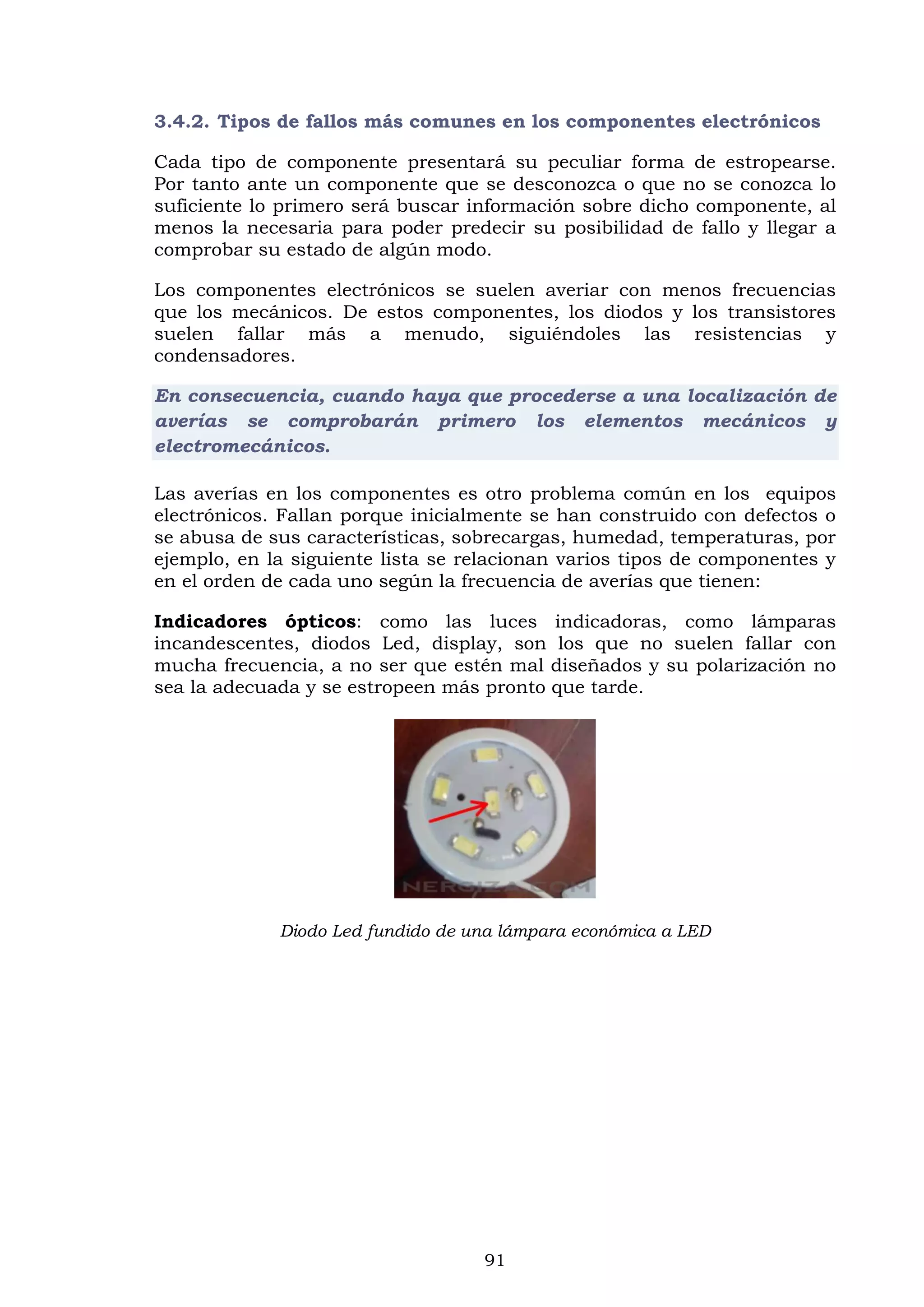 91
3.4.2. Tipos de fallos más comunes en los componentes electrónicos
Cada tipo de componente presentará su peculiar forma de estropearse.
Por tanto ante un componente que se desconozca o que no se conozca lo
suficiente lo primero será buscar información sobre dicho componente, al
menos la necesaria para poder predecir su posibilidad de fallo y llegar a
comprobar su estado de algún modo.
Los componentes electrónicos se suelen averiar con menos frecuencias
que los mecánicos. De estos componentes, los diodos y los transistores
suelen fallar más a menudo, siguiéndoles las resistencias y
condensadores.
En consecuencia, cuando haya que procederse a una localización de
averías se comprobarán primero los elementos mecánicos y
electromecánicos.
Las averías en los componentes es otro problema común en los equipos
electrónicos. Fallan porque inicialmente se han construido con defectos o
se abusa de sus características, sobrecargas, humedad, temperaturas, por
ejemplo, en la siguiente lista se relacionan varios tipos de componentes y
en el orden de cada uno según la frecuencia de averías que tienen:
Indicadores ópticos: como las luces indicadoras, como lámparas
incandescentes, diodos Led, display, son los que no suelen fallar con
mucha frecuencia, a no ser que estén mal diseñados y su polarización no
sea la adecuada y se estropeen más pronto que tarde.
Diodo Led fundido de una lámpara económica a LED
 