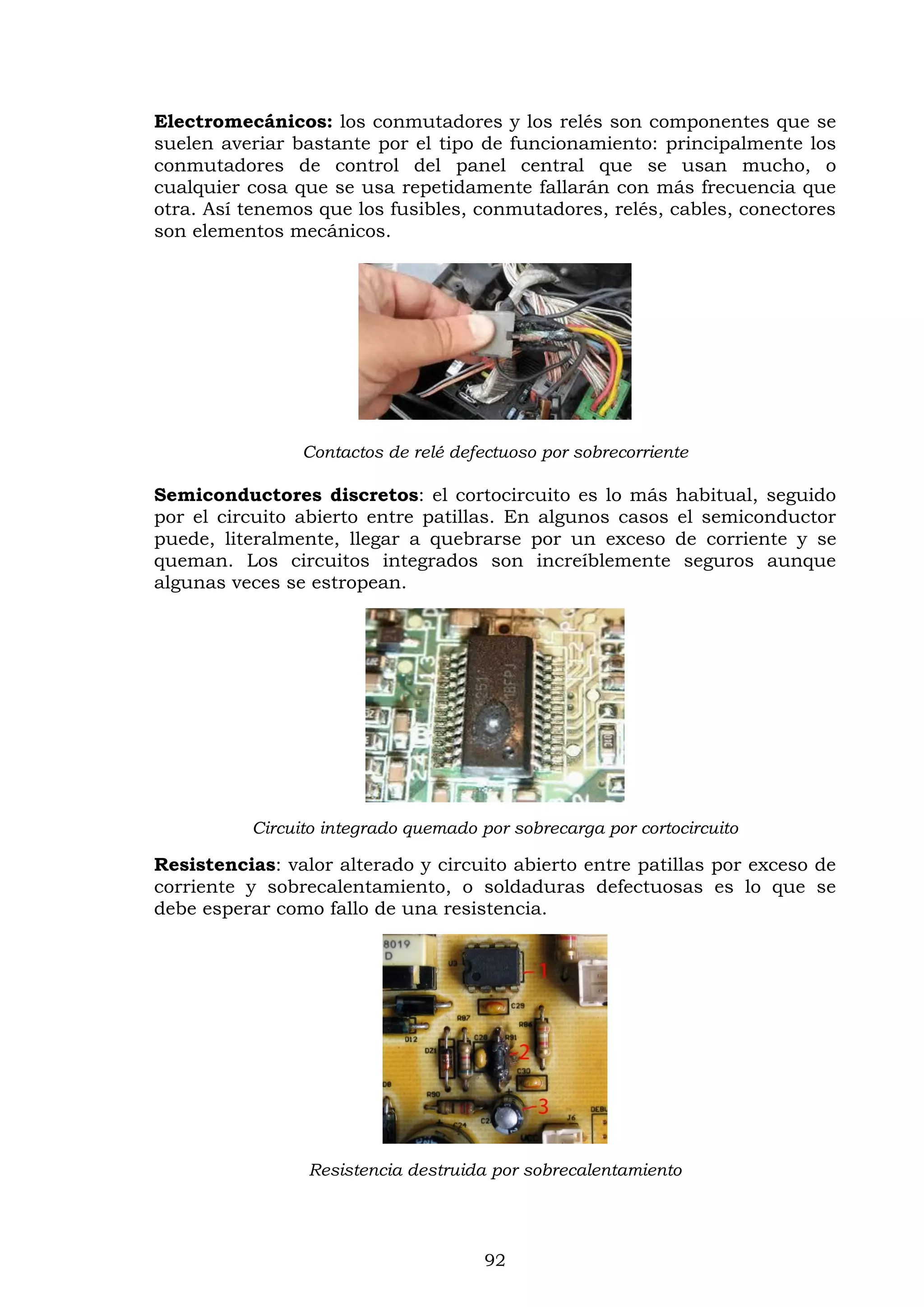 92
Electromecánicos: los conmutadores y los relés son componentes que se
suelen averiar bastante por el tipo de funcionamiento: principalmente los
conmutadores de control del panel central que se usan mucho, o
cualquier cosa que se usa repetidamente fallarán con más frecuencia que
otra. Así tenemos que los fusibles, conmutadores, relés, cables, conectores
son elementos mecánicos.
Contactos de relé defectuoso por sobrecorriente
Semiconductores discretos: el cortocircuito es lo más habitual, seguido
por el circuito abierto entre patillas. En algunos casos el semiconductor
puede, literalmente, llegar a quebrarse por un exceso de corriente y se
queman. Los circuitos integrados son increíblemente seguros aunque
algunas veces se estropean.
Circuito integrado quemado por sobrecarga por cortocircuito
Resistencias: valor alterado y circuito abierto entre patillas por exceso de
corriente y sobrecalentamiento, o soldaduras defectuosas es lo que se
debe esperar como fallo de una resistencia.
Resistencia destruida por sobrecalentamiento
 