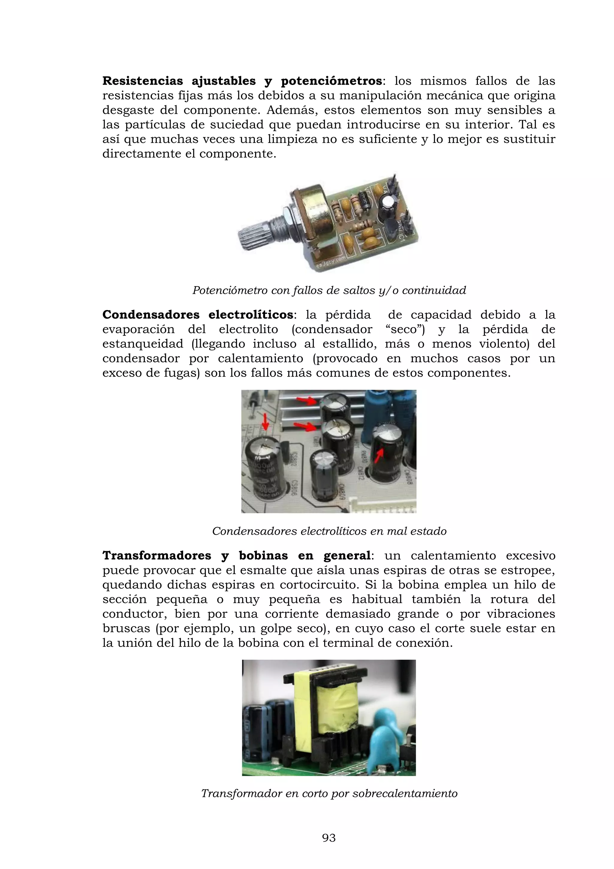 93
Resistencias ajustables y potenciómetros: los mismos fallos de las
resistencias fijas más los debidos a su manipulación mecánica que origina
desgaste del componente. Además, estos elementos son muy sensibles a
las partículas de suciedad que puedan introducirse en su interior. Tal es
así que muchas veces una limpieza no es suficiente y lo mejor es sustituir
directamente el componente.
Potenciómetro con fallos de saltos y/o continuidad
Condensadores electrolíticos: la pérdida de capacidad debido a la
evaporación del electrolito (condensador “seco”) y la pérdida de
estanqueidad (llegando incluso al estallido, más o menos violento) del
condensador por calentamiento (provocado en muchos casos por un
exceso de fugas) son los fallos más comunes de estos componentes.
Condensadores electrolíticos en mal estado
Transformadores y bobinas en general: un calentamiento excesivo
puede provocar que el esmalte que aísla unas espiras de otras se estropee,
quedando dichas espiras en cortocircuito. Si la bobina emplea un hilo de
sección pequeña o muy pequeña es habitual también la rotura del
conductor, bien por una corriente demasiado grande o por vibraciones
bruscas (por ejemplo, un golpe seco), en cuyo caso el corte suele estar en
la unión del hilo de la bobina con el terminal de conexión.
Transformador en corto por sobrecalentamiento
 