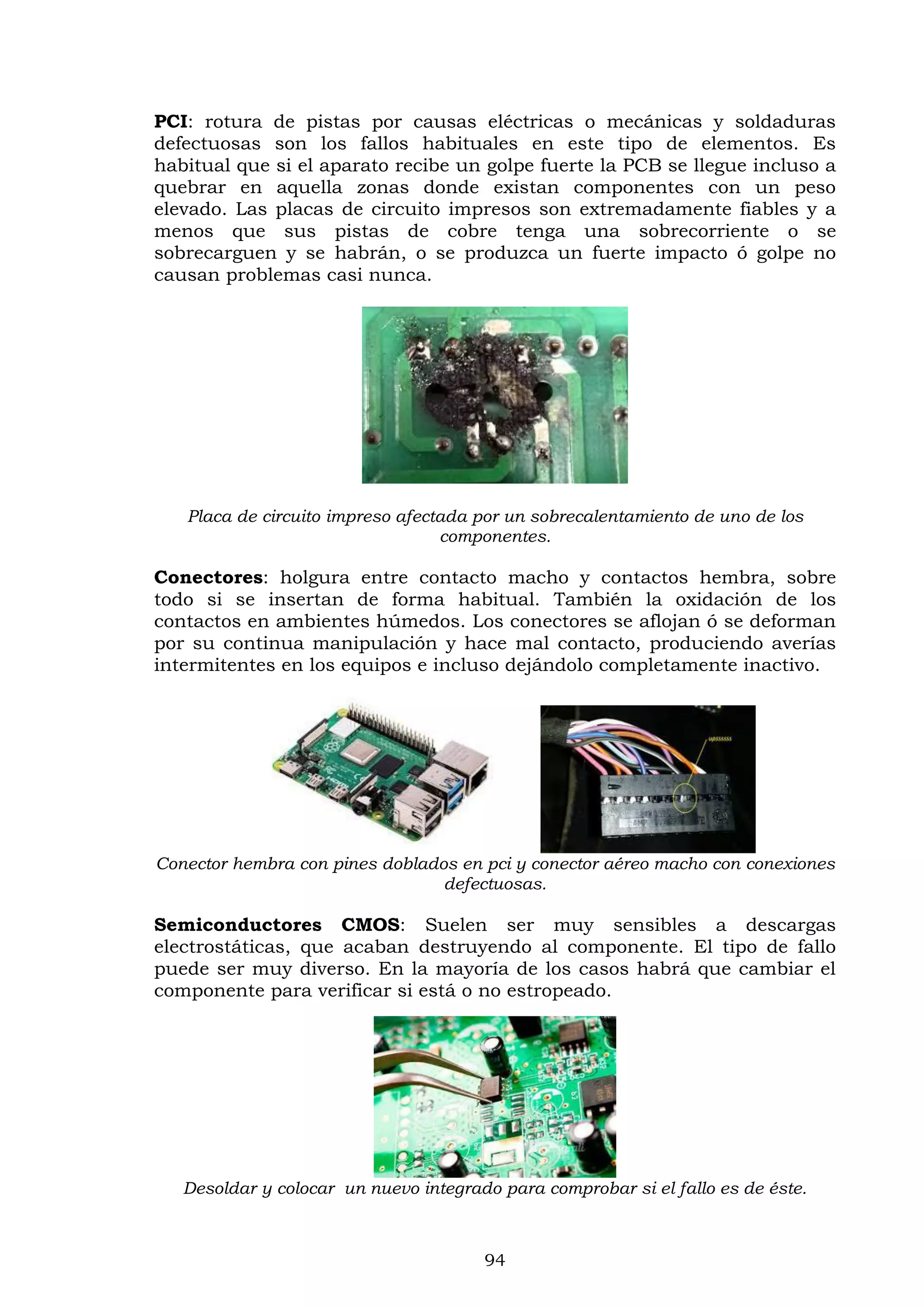 94
PCI: rotura de pistas por causas eléctricas o mecánicas y soldaduras
defectuosas son los fallos habituales en este tipo de elementos. Es
habitual que si el aparato recibe un golpe fuerte la PCB se llegue incluso a
quebrar en aquella zonas donde existan componentes con un peso
elevado. Las placas de circuito impresos son extremadamente fiables y a
menos que sus pistas de cobre tenga una sobrecorriente o se
sobrecarguen y se habrán, o se produzca un fuerte impacto ó golpe no
causan problemas casi nunca.
Placa de circuito impreso afectada por un sobrecalentamiento de uno de los
componentes.
Conectores: holgura entre contacto macho y contactos hembra, sobre
todo si se insertan de forma habitual. También la oxidación de los
contactos en ambientes húmedos. Los conectores se aflojan ó se deforman
por su continua manipulación y hace mal contacto, produciendo averías
intermitentes en los equipos e incluso dejándolo completamente inactivo.
Conector hembra con pines doblados en pci y conector aéreo macho con conexiones
defectuosas.
Semiconductores CMOS: Suelen ser muy sensibles a descargas
electrostáticas, que acaban destruyendo al componente. El tipo de fallo
puede ser muy diverso. En la mayoría de los casos habrá que cambiar el
componente para verificar si está o no estropeado.
Desoldar y colocar un nuevo integrado para comprobar si el fallo es de éste.
 
