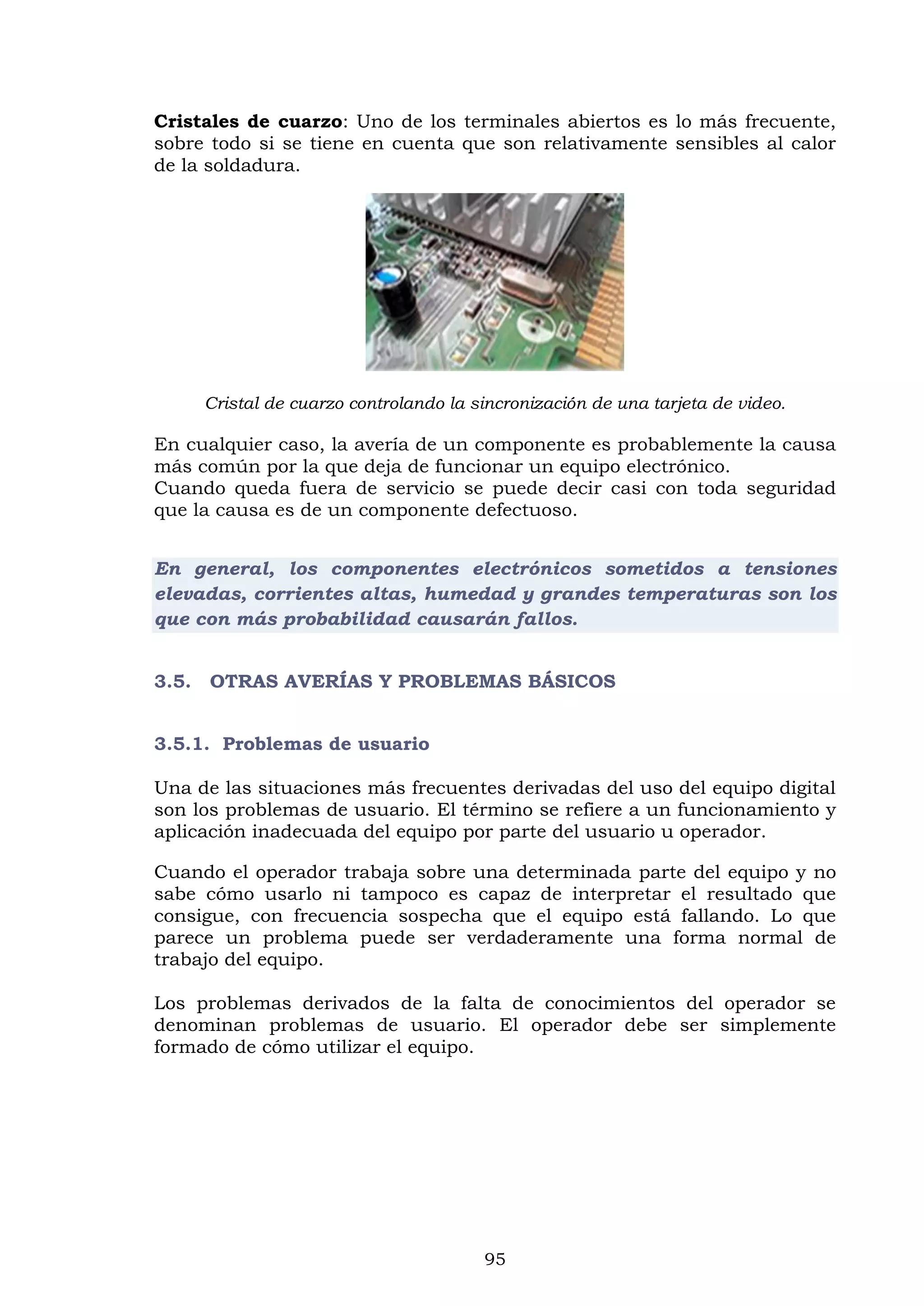 95
Cristales de cuarzo: Uno de los terminales abiertos es lo más frecuente,
sobre todo si se tiene en cuenta que son relativamente sensibles al calor
de la soldadura.
Cristal de cuarzo controlando la sincronización de una tarjeta de video.
En cualquier caso, la avería de un componente es probablemente la causa
más común por la que deja de funcionar un equipo electrónico.
Cuando queda fuera de servicio se puede decir casi con toda seguridad
que la causa es de un componente defectuoso.
En general, los componentes electrónicos sometidos a tensiones
elevadas, corrientes altas, humedad y grandes temperaturas son los
que con más probabilidad causarán fallos.
3.5. OTRAS AVERÍAS Y PROBLEMAS BÁSICOS
3.5.1. Problemas de usuario
Una de las situaciones más frecuentes derivadas del uso del equipo digital
son los problemas de usuario. El término se refiere a un funcionamiento y
aplicación inadecuada del equipo por parte del usuario u operador.
Cuando el operador trabaja sobre una determinada parte del equipo y no
sabe cómo usarlo ni tampoco es capaz de interpretar el resultado que
consigue, con frecuencia sospecha que el equipo está fallando. Lo que
parece un problema puede ser verdaderamente una forma normal de
trabajo del equipo.
Los problemas derivados de la falta de conocimientos del operador se
denominan problemas de usuario. El operador debe ser simplemente
formado de cómo utilizar el equipo.
 