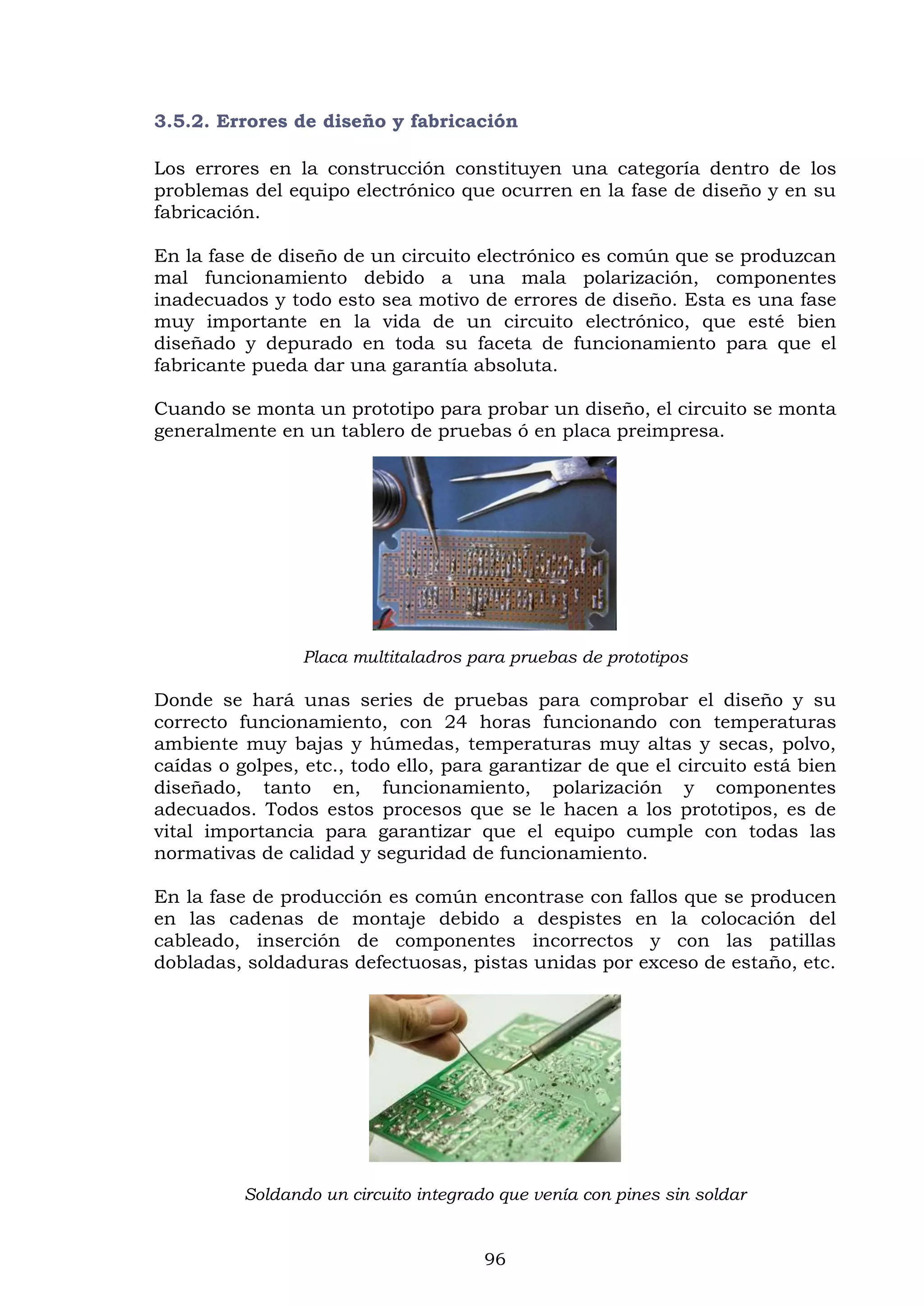 96
3.5.2. Errores de diseño y fabricación
Los errores en la construcción constituyen una categoría dentro de los
problemas del equipo electrónico que ocurren en la fase de diseño y en su
fabricación.
En la fase de diseño de un circuito electrónico es común que se produzcan
mal funcionamiento debido a una mala polarización, componentes
inadecuados y todo esto sea motivo de errores de diseño. Esta es una fase
muy importante en la vida de un circuito electrónico, que esté bien
diseñado y depurado en toda su faceta de funcionamiento para que el
fabricante pueda dar una garantía absoluta.
Cuando se monta un prototipo para probar un diseño, el circuito se monta
generalmente en un tablero de pruebas ó en placa preimpresa.
Placa multitaladros para pruebas de prototipos
Donde se hará unas series de pruebas para comprobar el diseño y su
correcto funcionamiento, con 24 horas funcionando con temperaturas
ambiente muy bajas y húmedas, temperaturas muy altas y secas, polvo,
caídas o golpes, etc., todo ello, para garantizar de que el circuito está bien
diseñado, tanto en, funcionamiento, polarización y componentes
adecuados. Todos estos procesos que se le hacen a los prototipos, es de
vital importancia para garantizar que el equipo cumple con todas las
normativas de calidad y seguridad de funcionamiento.
En la fase de producción es común encontrase con fallos que se producen
en las cadenas de montaje debido a despistes en la colocación del
cableado, inserción de componentes incorrectos y con las patillas
dobladas, soldaduras defectuosas, pistas unidas por exceso de estaño, etc.
Soldando un circuito integrado que venía con pines sin soldar
 