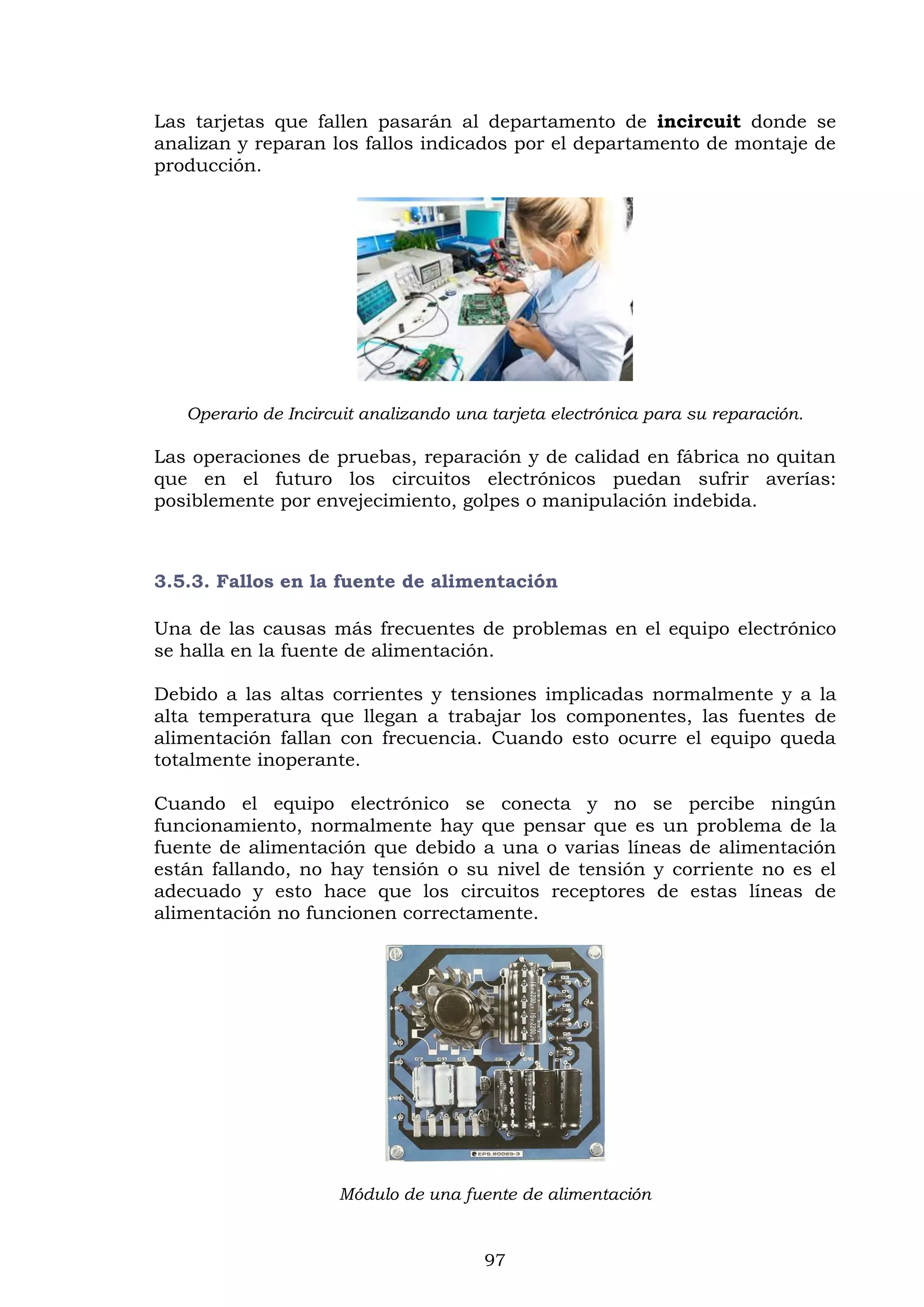 97
Las tarjetas que fallen pasarán al departamento de incircuit donde se
analizan y reparan los fallos indicados por el departamento de montaje de
producción.
Operario de Incircuit analizando una tarjeta electrónica para su reparación.
Las operaciones de pruebas, reparación y de calidad en fábrica no quitan
que en el futuro los circuitos electrónicos puedan sufrir averías:
posiblemente por envejecimiento, golpes o manipulación indebida.
3.5.3. Fallos en la fuente de alimentación
Una de las causas más frecuentes de problemas en el equipo electrónico
se halla en la fuente de alimentación.
Debido a las altas corrientes y tensiones implicadas normalmente y a la
alta temperatura que llegan a trabajar los componentes, las fuentes de
alimentación fallan con frecuencia. Cuando esto ocurre el equipo queda
totalmente inoperante.
Cuando el equipo electrónico se conecta y no se percibe ningún
funcionamiento, normalmente hay que pensar que es un problema de la
fuente de alimentación que debido a una o varias líneas de alimentación
están fallando, no hay tensión o su nivel de tensión y corriente no es el
adecuado y esto hace que los circuitos receptores de estas líneas de
alimentación no funcionen correctamente.
Módulo de una fuente de alimentación
 