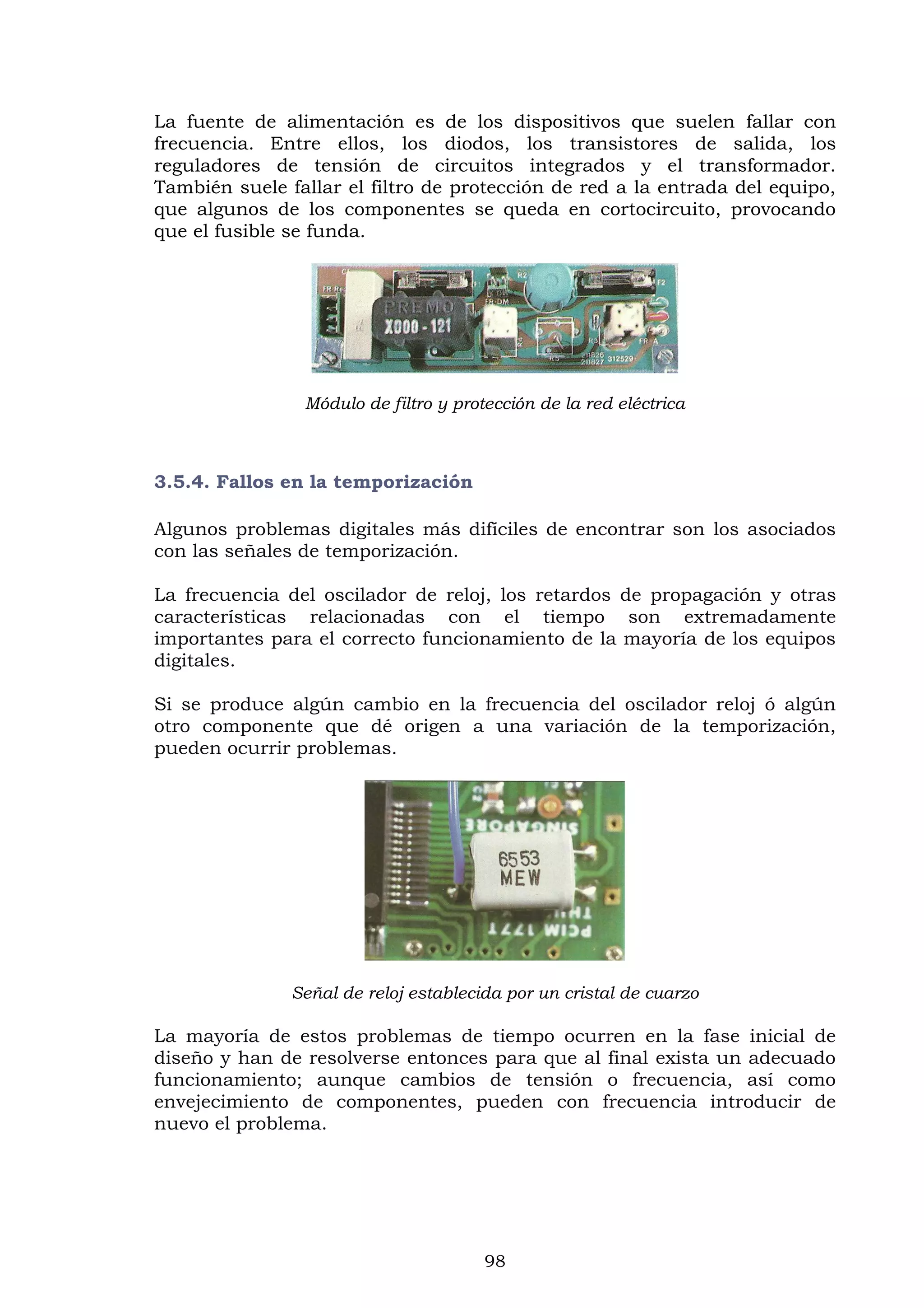 98
La fuente de alimentación es de los dispositivos que suelen fallar con
frecuencia. Entre ellos, los diodos, los transistores de salida, los
reguladores de tensión de circuitos integrados y el transformador.
También suele fallar el filtro de protección de red a la entrada del equipo,
que algunos de los componentes se queda en cortocircuito, provocando
que el fusible se funda.
Módulo de filtro y protección de la red eléctrica
3.5.4. Fallos en la temporización
Algunos problemas digitales más difíciles de encontrar son los asociados
con las señales de temporización.
La frecuencia del oscilador de reloj, los retardos de propagación y otras
características relacionadas con el tiempo son extremadamente
importantes para el correcto funcionamiento de la mayoría de los equipos
digitales.
Si se produce algún cambio en la frecuencia del oscilador reloj ó algún
otro componente que dé origen a una variación de la temporización,
pueden ocurrir problemas.
Señal de reloj establecida por un cristal de cuarzo
La mayoría de estos problemas de tiempo ocurren en la fase inicial de
diseño y han de resolverse entonces para que al final exista un adecuado
funcionamiento; aunque cambios de tensión o frecuencia, así como
envejecimiento de componentes, pueden con frecuencia introducir de
nuevo el problema.
 