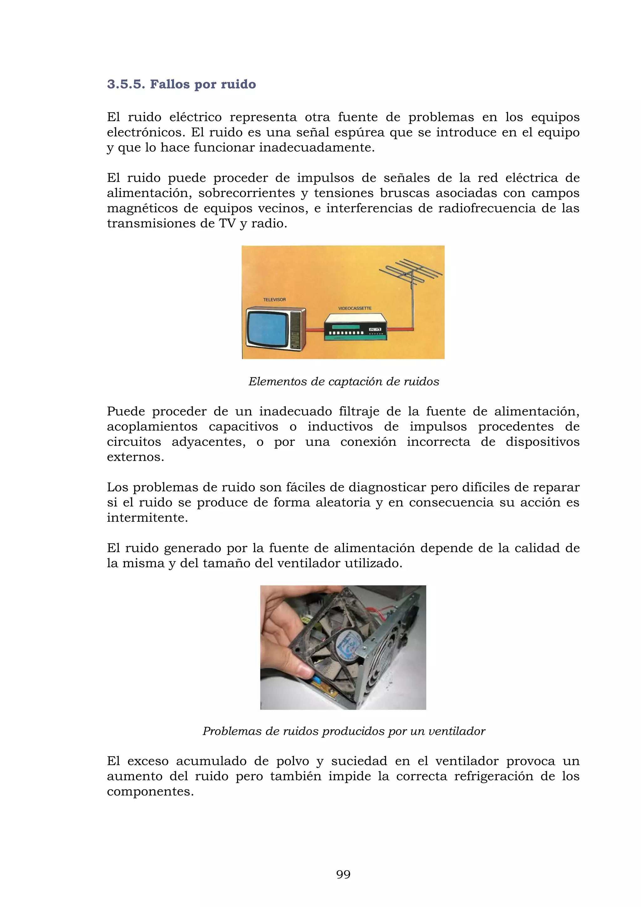 99
3.5.5. Fallos por ruido
El ruido eléctrico representa otra fuente de problemas en los equipos
electrónicos. El ruido es una señal espúrea que se introduce en el equipo
y que lo hace funcionar inadecuadamente.
El ruido puede proceder de impulsos de señales de la red eléctrica de
alimentación, sobrecorrientes y tensiones bruscas asociadas con campos
magnéticos de equipos vecinos, e interferencias de radiofrecuencia de las
transmisiones de TV y radio.
Elementos de captación de ruidos
Puede proceder de un inadecuado filtraje de la fuente de alimentación,
acoplamientos capacitivos o inductivos de impulsos procedentes de
circuitos adyacentes, o por una conexión incorrecta de dispositivos
externos.
Los problemas de ruido son fáciles de diagnosticar pero difíciles de reparar
si el ruido se produce de forma aleatoria y en consecuencia su acción es
intermitente.
El ruido generado por la fuente de alimentación depende de la calidad de
la misma y del tamaño del ventilador utilizado.
Problemas de ruidos producidos por un ventilador
El exceso acumulado de polvo y suciedad en el ventilador provoca un
aumento del ruido pero también impide la correcta refrigeración de los
componentes.
 