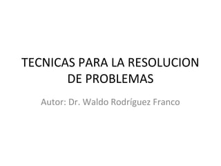 TECNICAS PARA LA RESOLUCION
       DE PROBLEMAS
  Autor: Dr. Waldo Rodríguez Franco
 