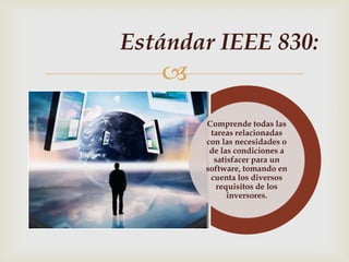 Estándar IEEE 830:
   
       Comprende todas las
        tareas relacionadas
       con las necesidades o
        de las condiciones a
         satisfacer para un
       software, tomando en
        cuenta los diversos
          requisitos de los
             inversores.
 