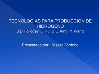 TECNOLOGIAS PARA PRODUCCION DE
          HIDROGENO
  J.D Holloday, J. Hu, D.L. King, Y. Wang


    Presentado por : Misael Córdoba
 
