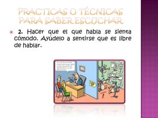 Practicas o técnicas para saber escuchar 2. Hacer que el que habla se sienta cómodo. Ayúdelo a sentirse que es libre de hablar.