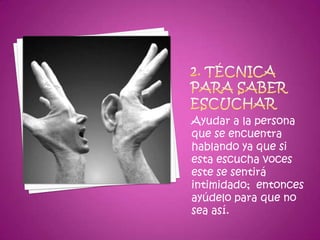 2. Técnica para saber escucharAyudar a la persona que se encuentra hablando ya que si esta escucha voces este se sentirá intimidado;  entonces ayúdelo para que no sea así.