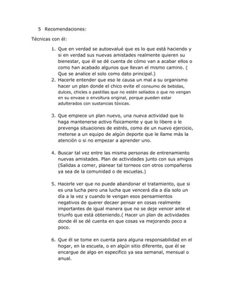 5 Recomendaciones:

Técnicas con él:

        1. Que en verdad se autoevalué que es lo que está haciendo y
           si en verdad sus nuevas amistades realmente quieren su
           bienestar, que él se dé cuenta de cómo van a acabar ellos o
           como han acabado algunos que llevan el mismo camino. (
           Que se analice el solo como dato principal.)
        2. Hacerle entender que eso le causa un mal a su organismo
           hacer un plan donde el chico evite el consumo de bebidas,
           dulces, chicles o pastillas que no estén sellados o que no vengan
           en su envase o envoltura original, porque pueden estar
           adulterados con sustancias tóxicas.


        3. Que empiece un plan nuevo, una nueva actividad que lo
           haga mantenerse activo físicamente y que lo libere o le
           prevenga situaciones de estrés, como de un nuevo ejercicio,
           meterse a un equipo de algún deporte que le llame más la
           atención o si no empezar a aprender uno.

        4. Buscar tal vez entre las misma personas de entrenamiento
           nuevas amistades. Plan de actividades junto con sus amigos
           (Salidas a comer, planear tal torneos con otros compañeros
           ya sea de la comunidad o de escuelas.)

        5. Hacerle ver que no puede abandonar el tratamiento, que si
           es una lucha pero una lucha que vencerá día a día solo un
           día a la vez y cuando le vengan esos pensamientos
           negativos de querer decaer pensar en cosas realmente
           importantes de igual manera que no se deje vencer ante el
           triunfo que está obteniendo.( Hacer un plan de actividades
           donde él se dé cuenta en que cosas va mejorando poco a
           poco.

        6. Que él se tome en cuenta para alguna responsabilidad en el
           hogar, en la escuela, o en algún sitio diferente, que él se
           encargue de algo en especifico ya sea semanal, mensual o
           anual.
 