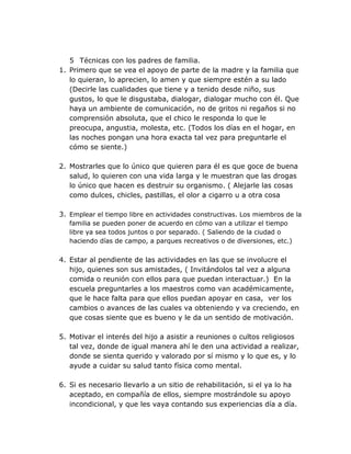 5 Técnicas con los padres de familia.
1. Primero que se vea el apoyo de parte de la madre y la familia que
   lo quieran, lo aprecien, lo amen y que siempre estén a su lado
   (Decirle las cualidades que tiene y a tenido desde niño, sus
   gustos, lo que le disgustaba, dialogar, dialogar mucho con él. Que
   haya un ambiente de comunicación, no de gritos ni regaños si no
   comprensión absoluta, que el chico le responda lo que le
   preocupa, angustia, molesta, etc. (Todos los días en el hogar, en
   las noches pongan una hora exacta tal vez para preguntarle el
   cómo se siente.)

2. Mostrarles que lo único que quieren para él es que goce de buena
   salud, lo quieren con una vida larga y le muestran que las drogas
   lo único que hacen es destruir su organismo. ( Alejarle las cosas
   como dulces, chicles, pastillas, el olor a cigarro u a otra cosa

3. Emplear el tiempo libre en actividades constructivas. Los miembros de la
   familia se pueden poner de acuerdo en cómo van a utilizar el tiempo
   libre ya sea todos juntos o por separado. ( Saliendo de la ciudad o
   haciendo días de campo, a parques recreativos o de diversiones, etc.)


4. Estar al pendiente de las actividades en las que se involucre el
   hijo, quienes son sus amistades, ( Invitándolos tal vez a alguna
   comida o reunión con ellos para que puedan interactuar.) En la
   escuela preguntarles a los maestros como van académicamente,
   que le hace falta para que ellos puedan apoyar en casa, ver los
   cambios o avances de las cuales va obteniendo y va creciendo, en
   que cosas siente que es bueno y le da un sentido de motivación.

5. Motivar el interés del hijo a asistir a reuniones o cultos religiosos
   tal vez, donde de igual manera ahí le den una actividad a realizar,
   donde se sienta querido y valorado por sí mismo y lo que es, y lo
   ayude a cuidar su salud tanto física como mental.

6. Si es necesario llevarlo a un sitio de rehabilitación, si el ya lo ha
   aceptado, en compañía de ellos, siempre mostrándole su apoyo
   incondicional, y que les vaya contando sus experiencias día a día.
 