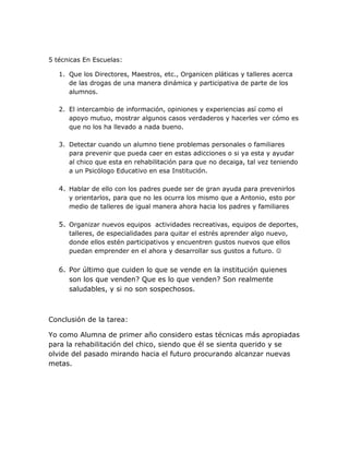 5 técnicas En Escuelas:

   1. Que los Directores, Maestros, etc., Organicen pláticas y talleres acerca
      de las drogas de una manera dinámica y participativa de parte de los
      alumnos.

   2. El intercambio de información, opiniones y experiencias así como el
      apoyo mutuo, mostrar algunos casos verdaderos y hacerles ver cómo es
      que no los ha llevado a nada bueno.

   3. Detectar cuando un alumno tiene problemas personales o familiares
      para prevenir que pueda caer en estas adicciones o si ya esta y ayudar
      al chico que esta en rehabilitación para que no decaiga, tal vez teniendo
      a un Psicólogo Educativo en esa Institución.

   4. Hablar de ello con los padres puede ser de gran ayuda para prevenirlos
      y orientarlos, para que no les ocurra los mismo que a Antonio, esto por
      medio de talleres de igual manera ahora hacia los padres y familiares

   5. Organizar nuevos equipos actividades recreativas, equipos de deportes,
      talleres, de especialidades para quitar el estrés aprender algo nuevo,
      donde ellos estén participativos y encuentren gustos nuevos que ellos
      puedan emprender en el ahora y desarrollar sus gustos a futuro. 


   6. Por último que cuiden lo que se vende en la institución quienes
      son los que venden? Que es lo que venden? Son realmente
      saludables, y si no son sospechosos.



Conclusión de la tarea:

Yo como Alumna de primer año considero estas técnicas más apropiadas
para la rehabilitación del chico, siendo que él se sienta querido y se
olvide del pasado mirando hacia el futuro procurando alcanzar nuevas
metas.
 