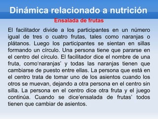 Dinámica relacionado a nutrición
                   Ensalada de frutas
El facilitador divide a los participantes en un número
igual de tres o cuatro frutas, tales como naranjas o
plátanos. Luego los participantes se sientan en sillas
formando un círculo. Una persona tiene que pararse en
el centro del círculo. El facilitador dice el nombre de una
fruta, como„naranjas‟ y todas las naranjas tienen que
cambiarse de puesto entre ellas. La persona que está en
el centro trata de tomar uno de los asientos cuando los
otros se muevan, dejando a otra persona en el centro sin
silla. La persona en el centro dice otra fruta y el juego
continúa. Cuando se dice„ensalada de frutas‟ todos
tienen que cambiar de asientos.
 