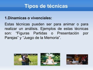 Tipos de técnicas

1.Dinamicas o vivenciales:
Estas técnicas pueden ser para animar o para
realizar un análisis. Ejemplos de estas técnicas
son: “Figuras Partidas o Presentación por
Parejas” y “Juego de la Memoria”.
 