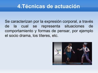 4.Técnicas de actuación

Se caracterizan por la expresión corporal, a través
de la cual se representa situaciones de
comportamiento y formas de pensar, por ejemplo
el socio drama, los títeres, etc.
 