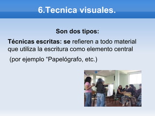 6.Tecnica visuales.

                 Son dos tipos:
Técnicas escritas: se refieren a todo material
que utiliza la escritura como elemento central
(por ejemplo “Papelógrafo, etc.)
 