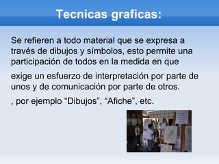Tecnicas graficas:

Se refieren a todo material que se expresa a
través de dibujos y símbolos, esto permite una
participación de todos en la medida en que
exige un esfuerzo de interpretación por parte de
unos y de comunicación por parte de otros.
, por ejemplo “Dibujos”, “Afiche”, etc.
 