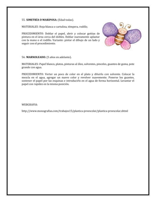 55. SIMETRÍA O MARIPOSA: (Edad todas).
MATERIALES: Hoja blanca o cartulina, témpera, rodillo.
PROCEDIMIENTO: Doblar el papel, abrir y colocar gotitas de
pintura en el área cerca del doblez. Doblar nuevamente aplastar
con la mano o el rodillo. Variante: pintar el dibujo de un lado y
seguir con el procedimiento.
56. MARNOLEADO: (5 años en adelante).
MATERIALES: Papel blanco, platos, pinturas al óleo, solventes, pinceles, guantes de goma, pote
grande con agua.
PROCEDIMIENTO: Verter un poco de color en el plato y diluirlo con solvente. Colocar la
mezcla en el agua, agregar un nuevo color y revolver suavemente. Ponerse los guantes,
sostener el papel por las esquinas e introducirlo en el agua de forma horizontal. Levantar el
papel con rapidez en la misma posición.
WEBGRAFIA:
http://www.monografias.com/trabajos15/plastica-preescolar/plastica-preescolar.shtml
 