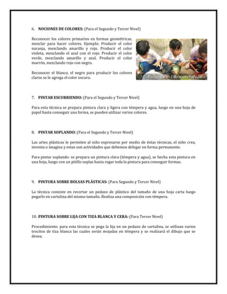 6. NOCIONES DE COLORES: (Para el Segundo y Tercer Nivel)
Reconocer los colores primarios en formas geométricas,
mezclar para hacer colores. Ejemplo: Producir el color
naranja, mezclando amarillo y rojo. Producir el color
violeta, mezclando el azul con el rojo. Producir el color
verde, mezclando amarillo y azul. Producir el color
marrón, mezclando rojo con negro.
Reconocer el blanco, el negro para producir los colores
claros se le agrega el color oscuro.
7. PINTAR ESCURRIENDO: (Para el Segundo y Tercer Nivel)
Para esta técnica se prepara pintura clara y ligera con témpera y agua, luego en una hoja de
papel hasta conseguir una forma, se pueden utilizar varios colores.
8. PINTAR SOPLANDO: (Para el Segundo y Tercer Nivel)
Las artes plásticas le permiten al niño expresarse por medio de éstas técnicas, el niño crea,
inventa o imagina y estas son actividades que debemos delegar en forma permanente.
Para pintar soplando: se prepara un pintura clara (témpera y agua), se hecha esta pintura en
una hoja, luego con un pitillo soplas hasta regar toda la pintura para conseguir formas.
9. PINTURA SOBRE BOLSAS PLÁSTICAS: (Para Segundo y Tercer Nivel)
La técnica consiste en recortar un pedazo de plástico del tamaño de una hoja carta luego
pegarlo en cartulina del mismo tamaño. Realiza una composición con témpera.
10. PINTURA SOBRE LIJA CON TIZA BLANCA Y CERA: (Para Tercer Nivel)
Procedimiento: para esta técnica se pega la lija en un pedazo de cartulina, se utilizan varios
trocitos de tiza blanca las cuales serán mojadas en témpera y se realizará el dibujo que se
desea.
 