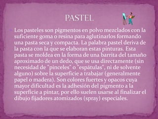 Los pasteles son pigmentos en polvo mezclados con la suficiente goma o resina para aglutinarlos formando una pasta seca y compacta. La palabra pastel deriva de la pasta con la que se elaboran estas pinturas. Esta pasta se moldea en la forma de una barrita del tamaño aproximado de un dedo, que se usa directamente (sin necesidad de "pinceles" o "espátulas", ni de solvente alguno) sobre la superficie a trabajar (generalmente papel o madera). Son colores fuertes y opacos cuya mayor dificultad es la adhesión del pigmento a la superficie a pintar, por ello suelen usarse al finalizar el dibujo fijadores atomizados (spray) especiales. PASTEL