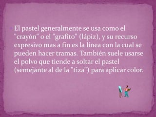 El pastel generalmente se usa como el "crayón" o el "grafito" (lápiz), y su recurso expresivo mas a fin es la línea con la cual se pueden hacer tramas. También suele usarse el polvo que tiende a soltar el pastel (semejante al de la "tiza") para aplicar color.