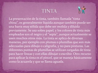La presentación de la tinta, también llamada "tinta china", es generalmente líquida aunque también puede ser una barra muy sólida que debe ser molida y diluida previamente. Se usa sobre papel, y los colores de tinta más empleados son el negro y el "sepia", aunque actualmente se usen muchos otros más. La tinta se aplica de diversas maneras, por ejemplo con plumas o plumillas que son más adecuadas para dibujo o caligrafía, y no para pinturas. Las diferentes puntas de plumillas se utilizan cargadas de tinta para hacer líneas y con ellas dibujar o escribir. Otro recurso para aplicar la tinta es el pincel, que se maneja básicamente como la acuarela y que se llama aguada. TINTA