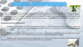 Concepto:
El concepto de control presupuestario permite que las actividades en la empresa sean planificadas con antelación y referidas a un periodo de
tiempo determinado. Estos presupuestos estarán integrados por partidas de gastos que se consideran fijos y otros que deberán ser variables;
los primeros por definición se consideran improbables que se vean alterados durante el periodo presupuestado, pero los segundos están
sujetos a las fluctuaciones de los precios del mercado. Entre estos últimos estarían, por ejemplo, los precios de las materias primas, es decir,
los procesos inflacionarios de costes.
Procedimiento del Control Presupuestario:
• Concepto: el procedimiento de control de presupuesto consiste en confeccionar para un periodo definido un programa de
previsión de administración financiera y de operación basada en operaciones anteriores y en deducciones razonadas de las condiciones que
se prevén para el futuro.
• Técnicas: la técnica del control de presupuesto no es mas que un conjunto de herramientas y recursos del análisis de los estados
financieros para planear y coordinar y dictar medidas para controlar las operaciones y funciones de la empresa.
• Normas: la mayoría de las empresas tiene por objetivo obtener un rendimiento equitativo en relación al capital invertido tratando
de proporcionar las mejores satisfacciones tanto ala organización como a los consumidores.
 