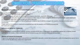 Normas a las que se debe Sujetar el Control Presupuestario:
1.Especificación clara de las ventas en la empresa
2.Las metas deben ser supervisadas constantemente
3.Debe gozar el apoyo de todos los miembros de la empresa (directivos, empleados y obreros)
4.Debe existir una adecuada organización en la empresa, es decir áreas de responsabilidad y de determinación de actividades individuales
5.El presupuesto debe estar confeccionado antes de su ejecución.
6.El presupuesto debe prepararse en forma flexible con el objetivo que se permita corregirse de acuerdo a diversas circunstancias o
correcciones.
7.Debe existir en la empresa un sistema de contabilidad que esté de acuerdo con el sistema presupuestal
8.El sistema de control...
Definición del Manual de Presupuesto
Es un documento contentivo de las políticas, normas y procedimientos para la elaboración del presupuesto general de la empresa; tendrá
explicitas las actividades y responsabilidades de los funcionarios que intervienen en el proceso presupuestal.
Objetivos del manual de presupuesto
Proporcionar pautas generales sobre la secuencia en la elaboración, ejecución y control del presupuesto y sobre los compromisos que en torno
a ellos asumen los diferentes niveles de la organización.
 