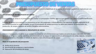 Un presupuesto de ventas es la representación de una estimación programada de las ventas, en términos cuantitativos, realizado por una
organización.
IMPORTANCIA DE UN PRESUPUESTO DE VENTAS
El presupuesto de ventas es el primer paso para realizar un presupuesto maestro, que es el presupuesto que contiene toda la planificación.
Si el plan de ventas no es realista y los pronósticos no han sido preparados cuidadosamente y con exactitud, los pasos siguientes en el
proceso presupuestal no serán confiables, ya que el presupuesto de ventas suministra los datos para elaborar los presupuestos de
producción, de compra, de gastos de ventas y de gastos administrativos.
PROCEDIMIENTO PARA ELABORAR EL PRESUPUESTO DE VENTAS
Elaborar el presupuesto de ventas es un proceso secuencial de toma de decisiones que implica una serie de pasos ordenados, los cuales
aparecen en la figura 2, que se relacionan estrechamente con las etapas de la planeación en administración de ventas. Además, incluye la
secuencia de hechos inherentes al método de objetivo y tarea del presupuesto de ventas.
Pasos en la aprobación del presupuesto
 Análisis de la situación
 Identificación de problemas y oportunidades
 Elaboración del pronóstico de ventas
 